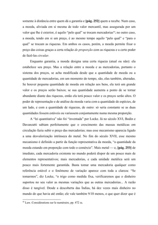 somente à distância entre quem dá a garantia e [pág. 252] quem a recebe. Num caso,
a moeda, aliviada em si mesma de todo valor mercantil, mas assegurada por um
valor que lhe é exterior, é aquilo “pelo qual” se trocam mercadorias44
; no outro caso,
a moeda, tendo em si um preço, é ao mesmo tempo aquilo “pelo qual” e “para o
qual” se trocam as riquezas. Em ambos os casos, porém, a moeda permite fixar o
preço das coisas graças a certa relação de proporção com as riquezas e a certo poder
de fazê-las circular.
Enquanto garantia, a moeda designa uma certa riqueza (atual ou não): ela
estabelece seu preço. Mas a relação entre a moeda e as mercadorias, portanto o
sistema dos preços, se acha modificada desde que a quantidade de moeda ou a
quantidade de mercadorias, em um momento do tempo, são, elas também, alteradas.
Se houver pequena quantidade de moeda em relação aos bens, ela terá um grande
valor e os preços serão baixos; se sua quantidade aumenta a ponto de se tornar
abundante diante das riquezas, então ela terá pouco valor e os preços serão altos. O
poder de representação e de análise da moeda varia com a quantidade de espécies, de
um lado, e com a quantidade de riquezas, de outro: só seria constante se as duas
quantidades fossem estáveis ou variassem conjuntamente numa mesma proporção.
A “lei quantitativa” não foi “inventada” por Locke. Já no século XVI, Bodin e
Davanzatti sabiam perfeitamente que o crescimento das massas metálicas em
circulação fazia subir o preço das mercadorias; mas esse mecanismo aparecia ligado
a uma desvalorização intrínseca do metal. No fim do século XVII, esse mesmo
mecanismo é definido a partir da função representativa da moeda, “a quantidade da
moeda estando em proporção com todo o comércio”. Mais metal — e, [pág. 253] de
imediato, cada mercadoria existente no mundo poderá dispor de um pouco mais de
elementos representativos; mais mercadorias, e cada unidade metálica será um
pouco mais fortemente garantida. Basta tomar uma mercadoria qualquer como
referência estável e o fenômeno de variação aparece com toda a clareza: “Se
tomarmos”, diz Locke, “o trigo como medida fixa, verificaremos que o dinheiro
suportou no seu valor as mesmas variações que as outras mercadorias... A razão
disso é tangível. Desde a descoberta das Índias, há dez vezes mais dinheiro no
mundo do que havia até então; ele vale também 9/10 menos, o que quer dizer que é
44
Law. Considérations sur le numéraire, pp. 472 ss.
 
