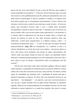 preciso dar dez vezes mais dinheiro do que se dava há 200 anos, para comprar a
mesma quantidade de mercadorias”45
. A baixa do valor do metal que aqui é invocada
não concerne a certa qualidade preciosa que lhe. pertenceria propriamente, mas a seu
poder geral de representação. É preciso considerar as moedas e as riquezas como
duas massas gêmeas que se correspondem necessariamente: “Como o total de uma
está para o total da outra, a parte de uma estará para a parte da outra... Se houvesse
apenas uma mercadoria divisível como o ouro, a metade dessa mercadoria
corresponderia à metade do total do outro lado.”46
Supondo-se que só houvesse um
bem no mundo, todo o ouro da terra estaria aí para representá-lo; e, inversamente, se
os homens todos só dispusessem de uma peça de moeda, todas as riquezas que
nascem da natureza ou saem de suas mãos deveriam repartir-se pelas suas
subdivisões. A partir dessa situação-limite, se o dinheiro começar a afluir — as
mercadorias permanecendo iguais — “o valor de cada parte da espécie diminuirá
proporcionalmente”; [pág. 254] em contrapartida, “se a indústria, as artes e as
ciências introduzirem no círculo das trocas novos objetos... será preciso aplicar ao
novo valor dessas novas produções uma porção de signos representativos dos
valores; sendo essa porção tomada da massa dos signos, sua quantidade relativa
diminuirá e aumentará proporcionalmente seu valor representativo para fazer face a
mais valores, já que sua função é representá-los todos, nas proporções que lhes
convêm”47
.
Não há, pois, justo preço: nada, numa mercadoria qualquer, indica por algum
caráter intrínseco, a quantidade de moeda pela qual seria preciso retribuí-la. O preço
módico não é nem mais nem menos exato que o preço elevado. No entanto, existem
regras de comodidade que permitem fixar a quantidade de moeda pela qual é
desejável representar as riquezas. No final, cada coisa permutável deveria ter seu
equivalente — “sua designação” — em espécies; o que seria sem inconveniente no
caso em que a moeda utilizada fosse de papel (seriam fabricadas ou destruídas,
segundo a idéia de Law, proporcionalmente às necessidades de troca); mas isso seria
incômodo ou mesmo impossível se a moeda fosse metálica. Ora, uma só e mesma
45
Locke. Considerations of Lowering of Interests, p. 73.
46
Montesquieu. L ‘esprit des lois, liv. XXII, cap. VII.
47
Graslin. Essai analytique sur les richesses, pp. 54-5.
 