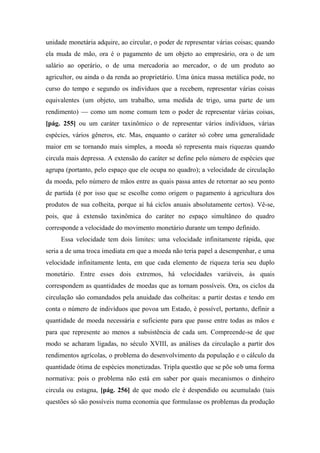 unidade monetária adquire, ao circular, o poder de representar várias coisas; quando
ela muda de mão, ora é o pagamento de um objeto ao empresário, ora o de um
salário ao operário, o de uma mercadoria ao mercador, o de um produto ao
agricultor, ou ainda o da renda ao proprietário. Uma única massa metálica pode, no
curso do tempo e segundo os indivíduos que a recebem, representar várias coisas
equivalentes (um objeto, um trabalho, uma medida de trigo, uma parte de um
rendimento) — como um nome comum tem o poder de representar várias coisas,
[pág. 255] ou um caráter taxinômico o de representar vários indivíduos, várias
espécies, vários gêneros, etc. Mas, enquanto o caráter só cobre uma generalidade
maior em se tornando mais simples, a moeda só representa mais riquezas quando
circula mais depressa. A extensão do caráter se define pelo número de espécies que
agrupa (portanto, pelo espaço que ele ocupa no quadro); a velocidade de circulação
da moeda, pelo número de mãos entre as quais passa antes de retornar ao seu ponto
de partida (é por isso que se escolhe como origem o pagamento à agricultura dos
produtos de sua colheita, porque aí há ciclos anuais absolutamente certos). Vê-se,
pois, que à extensão taxinômica do caráter no espaço simultâneo do quadro
corresponde a velocidade do movimento monetário durante um tempo definido.
Essa velocidade tem dois limites: uma velocidade infinitamente rápida, que
seria a de uma troca imediata em que a moeda não teria papel a desempenhar, e uma
velocidade infinitamente lenta, em que cada elemento de riqueza teria seu duplo
monetário. Entre esses dois extremos, há velocidades variáveis, às quais
correspondem as quantidades de moedas que as tornam possíveis. Ora, os ciclos da
circulação são comandados pela anuidade das colheitas: a partir destas e tendo em
conta o número de indivíduos que povoa um Estado, é possível, portanto, definir a
quantidade de moeda necessária e suficiente para que passe entre todas as mãos e
para que represente ao menos a subsistência de cada um. Compreende-se de que
modo se acharam ligadas, no século XVIII, as análises da circulação a partir dos
rendimentos agrícolas, o problema do desenvolvimento da população e o cálculo da
quantidade ótima de espécies monetizadas. Tripla questão que se põe sob uma forma
normativa: pois o problema não está em saber por quais mecanismos o dinheiro
circula ou estagna, [pág. 256] de que modo ele é despendido ou acumulado (tais
questões só são possíveis numa economia que formulasse os problemas da produção
 