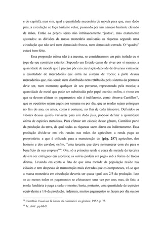 e do capital), mas sim, qual a quantidade necessária de moeda para que, num dado
país, a circulação se faça bastante veloz, passando por um número bastante elevado
de mãos. Então os preços serão não intrinsecamente “justos”, mas exatamente
ajustados: as divisões da massa monetária analisarão as riquezas segundo uma
circulação que não será nem demasiado frouxa, nem demasiado cerrada. O “quadro”
estará bem-feito.
Essa proporção ótima não é a mesma, se considerarmos um país isolado ou o
jogo de seu comércio exterior. Supondo um Estado capaz de viver por si mesmo, a
quantidade de moeda que é preciso pôr em circulação depende de diversas variáveis:
a quantidade de mercadorias que entra no sistema de trocas; a parte dessas
mercadorias que, não sendo nem distribuída nem retribuída pelo sistema da permuta
deve ser, num momento qualquer de seu percurso, representada pela moeda; a
quantidade de metal que pode ser substituída pelo papel escrito; enfim, o ritmo em
que se devem efetuar os pagamentos: não é indiferente, como observa Cantillon48
,
que os operários sejam pagos por semana ou por dia, que as rendas sejam entregues
no fim do ano, ou antes, como é costume, no fim de cada trimestre. Definidos os
valores dessas quatro variáveis para um dado país, pode-se definir a quantidade
ótima de espécies metálicas. Para efetuar um cálculo desse gênero, Cantillon parte
da produção da terra, da qual todas as riquezas saem direta ou indiretamente. Essa
produção divide-se em três rendas nas mãos do agricultor: a renda paga ao
proprietário; a que é utilizada para a manutenção do [pág. 257] agricultor, dos
homens e dos cavalos; enfim, “uma terceira que deve permanecer com ele para o
benefício da sua empresa”49
. Ora, só a primeira renda e cerca da metade da terceira
devem ser entregues em espécies; as outras podem ser pagas sob a forma de trocas
diretas. Levando em conta o fato de que uma metade da população reside nas
cidades e tem despesas de manutenção mais elevadas que os camponeses, vê-se que
a massa monetária em circulação deveria ser quase igual aos 2/3 da produção. Isso
se ao menos todos os pagamentos se efetuassem uma vez por ano; mas, de fato, a
renda fundiária é paga a cada trimestre; basta, portanto, uma quantidade de espécies
equivalente a 1/6 da produção. Ademais, muitos pagamentos se fazem por dia ou por
48
Cantillon. Essai sur la nature du commerce en général, 1952, p. 73.
49
Id., ibid., pp.68-9.
 