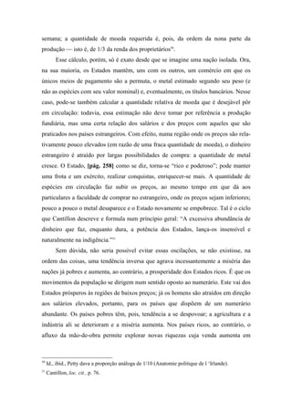 semana; a quantidade de moeda requerida é, pois, da ordem da nona parte da
produção — isto é, de 1/3 da renda dos proprietários50
.
Esse cálculo, porém, só é exato desde que se imagine uma nação isolada. Ora,
na sua maioria, os Estados mantêm, uns com os outros, um comércio em que os
únicos meios de pagamento são a permuta, o metal estimado segundo seu peso (e
não as espécies com seu valor nominal) e, eventualmente, os títulos bancários. Nesse
caso, pode-se também calcular a quantidade relativa de moeda que é desejável pôr
em circulação: todavia, essa estimação não deve tomar por referência a produção
fundiária, mas uma certa relação dos salários e dos preços com aqueles que são
praticados nos países estrangeiros. Com efeito, numa região onde os preços são rela-
tivamente pouco elevados (em razão de uma fraca quantidade de moeda), o dinheiro
estrangeiro é atraído por largas possibilidades de compra: a quantidade de metal
cresce. O Estado, [pág. 258] como se diz, torna-se “rico e poderoso”; pode manter
uma frota e um exército, realizar conquistas, enriquecer-se mais. A quantidade de
espécies em circulação faz subir os preços, ao mesmo tempo em que dá aos
particulares a faculdade de comprar no estrangeiro, onde os preços sejam inferiores;
pouco a pouco o metal desaparece e o Estado novamente se empobrece. Tal é o ciclo
que Cantillon descreve e formula num princípio geral: “A excessiva abundância de
dinheiro que faz, enquanto dura, a potência dos Estados, lança-os insensível e
naturalmente na indigência.”51
Sem dúvida, não seria possível evitar essas oscilações, se não existisse, na
ordem das coisas, uma tendência inversa que agrava incessantemente a miséria das
nações já pobres e aumenta, ao contrário, a prosperidade dos Estados ricos. É que os
movimentos da população se dirigem num sentido oposto ao numerário. Este vai dos
Estados prósperos às regiões de baixos preços; já os homens são atraídos em direção
aos salários elevados, portanto, para os países que dispõem de um numerário
abundante. Os países pobres têm, pois, tendência a se despovoar; a agricultura e a
indústria ali se deterioram e a miséria aumenta. Nos países ricos, ao contrário, o
afluxo da mão-de-obra permite explorar novas riquezas cuja venda aumenta em
50
Id., ibid., Petty dava a proporção análoga de 1/10 (Anatomie politique de l ‘Irlande).
51
Cantillon, loc. cit., p. 76.
 