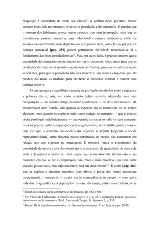 proporção à quantidade de metal que circula52
. A política deve, portanto, buscar
compor esses dois movimentos inversos da população e do numerário. É preciso que
o número dos habitantes cresça pouco a pouco, mas sem interrupção, para que as
manufaturas possam encontrar uma mão-de-obra sempre abundante; então os
salários não aumentarão mais depressa que as riquezas, nem, com eles, os preços; e a
balança comercial [pág. 259] poderá permanecer favorável: reconhece-se aí o
fundamento das teses populacionistas53
. Mas, por outro lado, é preciso também que a
quantidade do numerário esteja sempre em ligeiro aumento: único meio para que as
produções da terra ou da indústria sejam bem retribuídas, para que os salários sejam
suficientes, para que a população não seja miserável em meio às riquezas que ela
produz: daí todas as medidas para favorecer o comércio exterior e manter uma
balança positiva.
O que assegura o equilíbrio e impede as profundas oscilações entre a riqueza e
a pobreza não é, pois, um certo estatuto definitivamente adquirido, mas uma
composição — ao mesmo tempo natural e combinada — de dois movimentos. Há
prosperidade num Estado, não quando as espécies são aí numerosas ou os preços
elevados; mas quando as espécies estão neste estágio de aumento — que é preciso
poder prolongar indefinidamente — que permite sustentar os salários sem aumentar
mais os preços: então a população cresce regularmente, seu trabalho produz mais e,
uma vez que o aumento consecutivo das espécies se reparte (segundo a lei de
representatividade) entre riquezas pouco numerosas, os preços não aumentam em
relação aos que vigoram no estrangeiro. É somente “entre o crescimento da
quantidade de ouro e a alta dos preços que o crescimento da quantidade de ouro e de
prata é favorável à indústria. Uma nação cujo numerário está diminuindo é, no
momento em que se faz a comparação, mais fraca e mais miserável que uma outra
que não possui mais, mas cujo numerário está em crescimento”54
. É assim [pág. 260]
que se explica o desastre espanhol: com efeito, a posse das minas aumentara
maciçamente o numerário — e, por via de conseqüência, os preços — sem que a
indústria, a agricultura e a população tivessem tido tempo, entre causa e efeito, de se
52
Dutot. Réflexions sur le commerce et les finances, pp. 862 e 906.
53
Cf. Véron de Fortbonnais. Éléments du commerce, t. I, p. 45, e sobretudo Tucker. Questions
importantes sur le commerce. Trad. francesa de Turgot. In: Oeuvres, I, p. 335.
54
Hume. De la circulation monétaire. In: Oeuvres économiques. Trad. francesa, pp. 29-30.
 
