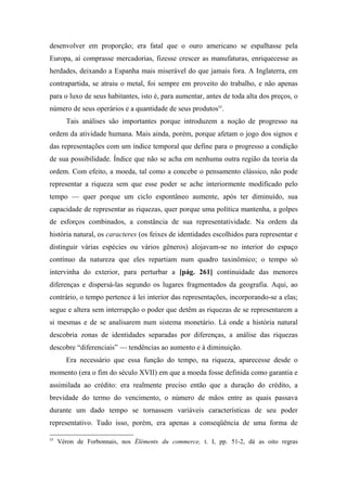 desenvolver em proporção; era fatal que o ouro americano se espalhasse pela
Europa, aí comprasse mercadorias, fizesse crescer as manufaturas, enriquecesse as
herdades, deixando a Espanha mais miserável do que jamais fora. A Inglaterra, em
contrapartida, se atraiu o metal, foi sempre em proveito do trabalho, e não apenas
para o luxo de seus habitantes, isto é, para aumentar, antes de toda alta dos preços, o
número de seus operários e a quantidade de seus produtos55
.
Tais análises são importantes porque introduzem a noção de progresso na
ordem da atividade humana. Mais ainda, porém, porque afetam o jogo dos signos e
das representações com um índice temporal que define para o progresso a condição
de sua possibilidade. Índice que não se acha em nenhuma outra região da teoria da
ordem. Com efeito, a moeda, tal como a concebe o pensamento clássico, não pode
representar a riqueza sem que esse poder se ache interiormente modificado pelo
tempo — quer porque um ciclo espontâneo aumente, após ter diminuído, sua
capacidade de representar as riquezas, quer porque uma política mantenha, a golpes
de esforços combinados, a constância de sua representatividade. Na ordem da
história natural, os caracteres (os feixes de identidades escolhidos para representar e
distinguir várias espécies ou vários gêneros) alojavam-se no interior do espaço
contínuo da natureza que eles repartiam num quadro taxinômico; o tempo só
intervinha do exterior, para perturbar a [pág. 261] continuidade das menores
diferenças e dispersá-las segundo os lugares fragmentados da geografia. Aqui, ao
contrário, o tempo pertence à lei interior das representações, incorporando-se a elas;
segue e altera sem interrupção o poder que detêm as riquezas de se representarem a
si mesmas e de se analisarem num sistema monetário. Lá onde a história natural
descobria zonas de identidades separadas por diferenças, a análise das riquezas
descobre “diferenciais” — tendências ao aumento e à diminuição.
Era necessário que essa função do tempo, na riqueza, aparecesse desde o
momento (era o fim do século XVII) em que a moeda fosse definida como garantia e
assimilada ao crédito: era realmente preciso então que a duração do crédito, a
brevidade do termo do vencimento, o número de mãos entre as quais passava
durante um dado tempo se tornassem variáveis características de seu poder
representativo. Tudo isso, porém, era apenas a conseqüência de uma forma de
55
Véron de Forbonnais, nos Éléments du commerce, t. I, pp. 51-2, dá as oito regras
 