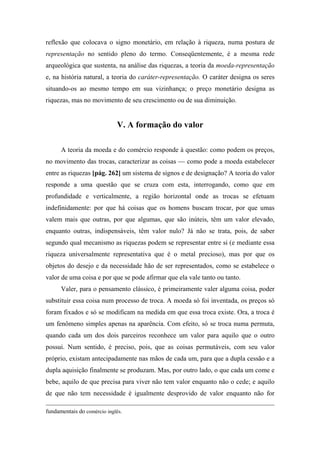 reflexão que colocava o signo monetário, em relação à riqueza, numa postura de
representação no sentido pleno do termo. Conseqüentemente, é a mesma rede
arqueológica que sustenta, na análise das riquezas, a teoria da moeda-representação
e, na história natural, a teoria do caráter-representação. O caráter designa os seres
situando-os ao mesmo tempo em sua vizinhança; o preço monetário designa as
riquezas, mas no movimento de seu crescimento ou de sua diminuição.
V. A formação do valor
A teoria da moeda e do comércio responde à questão: como podem os preços,
no movimento das trocas, caracterizar as coisas — como pode a moeda estabelecer
entre as riquezas [pág. 262] um sistema de signos e de designação? A teoria do valor
responde a uma questão que se cruza com esta, interrogando, como que em
profundidade e verticalmente, a região horizontal onde as trocas se efetuam
indefinidamente: por que há coisas que os homens buscam trocar, por que umas
valem mais que outras, por que algumas, que são inúteis, têm um valor elevado,
enquanto outras, indispensáveis, têm valor nulo? Já não se trata, pois, de saber
segundo qual mecanismo as riquezas podem se representar entre si (e mediante essa
riqueza universalmente representativa que é o metal precioso), mas por que os
objetos do desejo e da necessidade hão de ser representados, como se estabelece o
valor de uma coisa e por que se pode afirmar que ela vale tanto ou tanto.
Valer, para o pensamento clássico, é primeiramente valer alguma coisa, poder
substituir essa coisa num processo de troca. A moeda só foi inventada, os preços só
foram fixados e só se modificam na medida em que essa troca existe. Ora, a troca é
um fenômeno simples apenas na aparência. Com efeito, só se troca numa permuta,
quando cada um dos dois parceiros reconhece um valor para aquilo que o outro
possui. Num sentido, é preciso, pois, que as coisas permutáveis, com seu valor
próprio, existam antecipadamente nas mãos de cada um, para que a dupla cessão e a
dupla aquisição finalmente se produzam. Mas, por outro lado, o que cada um come e
bebe, aquilo de que precisa para viver não tem valor enquanto não o cede; e aquilo
de que não tem necessidade é igualmente desprovido de valor enquanto não for
fundamentais do comércio inglês.
 