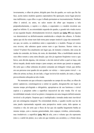 inversamente, o olhar do pintor, dirigido para fora do quadro, ao vazio que lhe faz
face, aceita tantos modelos quantos espectadores lhe apareçam; nesse lugar preciso
mas indiferente, o que olha e o que é olhado permutam-se incessantemente. Nenhum
olhar é estável, ou antes, no sulco neutro do olhar que traspassa a tela
perpendicularmente, o sujeito e o objeto, o espectador e o modelo invertem seu
papel ao infinito. E, na extremidade esquerda do quadro, a grande tela virada exerce
aí sua segunda função: obstinadamente invisível, impede que [pág. 05] seja alguma
vez determinável ou definitivamente estabelecida a relação dos olhares. A fixidez
opaca que ela faz reinar num lado torna para sempre instável o jogo das metamorfo-
ses que, no centro, se estabelece entre o espectador e o modelo. Porque só vemos
esse reverso, não sabemos quem somos nem o que fazemos. Somos vistos ou
vemos? O pintor fixa atualmente um lugar que, de instante a instante, não cessa de
mudar de conteúdo, de forma, de rosto, de identidade. Mas a imobilidade atenta de
seus olhos remete a uma outra direção, que eles já seguiram freqüentes vezes e que
breve, sem dúvida alguma, vão retomar: a da tela imóvel sobre a qual se traça, está
talvez traçado, desde muito tempo e para sempre, um retrato que jamais se apagará.
De sorte que o olhar soberano do pintor comanda um triângulo virtual, que define
em seu percurso esse quadro de um quadro: no vértice — único ponto visível — os
olhos do artista; na base, de um lado, o lugar invisível do modelo, do outro, a figura
provavelmente esboçada na tela virada.
No momento em que colocam o espectador no campo de seu olhar, os olhos do
pintor captam-no, constrangem-no a entrar no quadro, designam-lhe um lugar ao
mesmo tempo privilegiado e obrigatório, apropriam-se de sua luminosa e visível
espécie e a projetam sobre a superfície inacessível da tela virada. Ele vê sua
invisibilidade tornada visível ao pintor e transposta em uma imagem definitivamente
invisível a ele próprio. Surpresa que é multiplicada e tornada ainda mais inevitável
por um estratagema marginal. Na extremidade direita, o quadro recebe sua luz de
uma janela representada segundo uma perspectiva muito curta; dela apenas se
visualiza o vão; de sorte que o fluxo de luz que ela espalha largamente banha ao
mesmo tempo, com a mesma generosidade, dois espaços vizinhos, entrecruzados,
mas irredutíveis: a superfície [pág. 06] da tela, com o volume que ela representa
(isto é, o ateliê do pintor, ou a sala em que instalou seu cavalete), e, à frente dessa
 