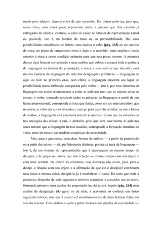 usado para adquirir alguma coisa de que necessite. Em outras palavras, para que,
numa troca, uma coisa possa representar outra, é preciso que elas existam já
carregadas de valor; e, contudo, o valor só existe no interior da representação (atual
ou possível), isto é, no interior da troca ou da permutabilidade. Daí duas
possibilidades simultâneas de leitura: uma analisa o valor [pág. 263] no ato mesmo
da troca, no ponto de cruzamento entre o dado e o recebido; outra analisa-o como
anterior à troca e como condição primeira para que esta possa ocorrer. A primeira
dessas duas leituras corresponde a uma análise que coloca e encerra toda a essência
da linguagem no interior da proposição; a outra, a uma análise que descobre essa
mesma essência da linguagem do lado das designações primitivas — linguagem de
ação ou raiz; no primeiro caso, com efeito, a linguagem encontra seu lugar de
possibilidade numa atribuição assegurada pelo verbo — isto é, por esse elemento da
linguagem em recuo relativamente a todas as palavras mas que as reporta umas às
outras; o verbo, tornando possíveis todas as palavras da linguagem a partir de seu
liame proposicional, corresponde à troca que funda, como um ato mais primitivo que
os outros, o valor das coisas trocadas e o preço pelo qual são cedidas; na outra forma
de análise, a linguagem está enraizada fora de si mesma e como que na natureza ou
nas analogias das coisas; a raiz, o primeiro grito que dera nascimento às palavras
antes mesmo que a linguagem tivesse nascido, corresponde à formação imediata do
valor, antes da troca e das medidas recíprocas da necessidade.
Mas, para a gramática, estas duas formas de análise — a partir da proposição
ou a partir das raízes — são perfeitamente distintas, porque se trata da linguagem —
isto é, de um sistema de representações que é encarregado ao mesmo tempo de
designar e de julgar ou, ainda, que tem relação ao mesmo tempo com um objeto e
com uma verdade. Na ordem da economia, essa distinção não existe, pois, para o
desejo, a relação com seu objeto e a afirmação de que ele é desejável constituem
uma única e mesma coisa; designá-lo já é estabelecer o liame. De sorte que onde a
gramática dispunha de dois segmentos teóricos separados e ajustados um ao outro,
formando primeiro uma análise da proposição (ou do juízo), depois [pág. 264] uma
análise da designação (do gesto ou da raiz), a economia só conhece um único
segmento teórico, mas que é suscetível simultaneamente de duas leituras feitas em
sentido inverso. Uma analisa o valor a partir da troca dos objetos da necessidade —
 