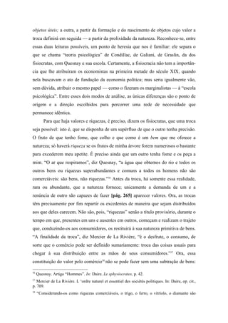 objetos úteis; a outra, a partir da formação e do nascimento de objetos cujo valor a
troca definirá em seguida — a partir da prolixidade da natureza. Reconhece-se, entre
essas duas leituras possíveis, um ponto de heresia que nos é familiar: ele separa o
que se chama “teoria psicológica” de Condillac, de Galiani, de Graslin, da dos
fisiocratas, com Quesnay e sua escola. Certamente, a fisiocracia não tem a importân-
cia que lhe atribuíram os economistas na primeira metade do século XIX, quando
nela buscavam o ato de fundação da economia política; mas seria igualmente vão,
sem dúvida, atribuir o mesmo papel — como o fizeram os marginalistas — à “escola
psicológica”. Entre esses dois modos de análise, as únicas diferenças são o ponto de
origem e a direção escolhidos para percorrer uma rede de necessidade que
permanece idêntica.
Para que haja valores e riquezas, é preciso, dizem os fisiocratas, que uma troca
seja possível: isto é, que se disponha de um supérfluo de que o outro tenha precisão.
O fruto de que tenho fome, que colho e que como é um bem que me oferece a
natureza; só haverá riqueza se os frutos de minha árvore forem numerosos o bastante
para excederem meu apetite. É preciso ainda que um outro tenha fome e os peça a
mim. “O ar que respiramos”, diz Quesnay, “a água que obtemos do rio e todos os
outros bens ou riquezas superabundantes e comuns a todos os homens não são
comerciáveis: são bens, não riquezas.”56
Antes da troca, há somente essa realidade,
rara ou abundante, que a natureza fornece; unicamente a demanda de um e a
renúncia de outro são capazes de fazer [pág. 265] aparecer valores. Ora, as trocas
têm precisamente por fim repartir os excedentes de maneira que sejam distribuídos
aos que deles carecem. Não são, pois, “riquezas” senão a título provisório, durante o
tempo em que, presentes em uns e ausentes em outros, começam e realizam o trajeto
que, conduzindo-os aos consumidores, os restituirá à sua natureza primitiva de bens.
“A finalidade da troca”, diz Mercier de La Rivière, “é o desfrute, o consumo, de
sorte que o comércio pode ser definido sumariamente: troca das coisas usuais para
chegar à sua distribuição entre as mãos de seus consumidores.”57
Ora, essa
constituição do valor pelo comércio58
não se pode fazer sem uma subtração de bens:
56
Quesnay. Artigo “Hommes”. In: Daire. Le sphysiocrates, p. 42.
57
Mercier de La Rivière. L ‘ordre naturel et essentiel des sociétés politiques. In: Daire, op. cit.,
p. 709.
58
“Considerando-os como riquezas comerciáveis, o trigo, o ferro, o vitríolo, o diamante são
 