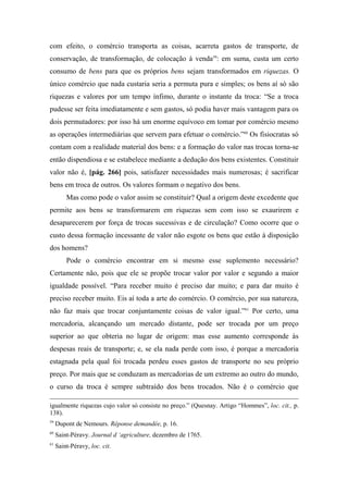 com efeito, o comércio transporta as coisas, acarreta gastos de transporte, de
conservação, de transformação, de colocação à venda59
: em suma, custa um certo
consumo de bens para que os próprios bens sejam transformados em riquezas. O
único comércio que nada custaria seria a permuta pura e simples; os bens aí só são
riquezas e valores por um tempo ínfimo, durante o instante da troca: “Se a troca
pudesse ser feita imediatamente e sem gastos, só podia haver mais vantagem para os
dois permutadores: por isso há um enorme equívoco em tomar por comércio mesmo
as operações intermediárias que servem para efetuar o comércio.”60
Os fisiocratas só
contam com a realidade material dos bens: e a formação do valor nas trocas torna-se
então dispendiosa e se estabelece mediante a dedução dos bens existentes. Constituir
valor não é, [pág. 266] pois, satisfazer necessidades mais numerosas; é sacrificar
bens em troca de outros. Os valores formam o negativo dos bens.
Mas como pode o valor assim se constituir? Qual a origem deste excedente que
permite aos bens se transformarem em riquezas sem com isso se exaurirem e
desaparecerem por força de trocas sucessivas e de circulação? Como ocorre que o
custo dessa formação incessante de valor não esgote os bens que estão à disposição
dos homens?
Pode o comércio encontrar em si mesmo esse suplemento necessário?
Certamente não, pois que ele se propõe trocar valor por valor e segundo a maior
igualdade possível. “Para receber muito é preciso dar muito; e para dar muito é
preciso receber muito. Eis aí toda a arte do comércio. O comércio, por sua natureza,
não faz mais que trocar conjuntamente coisas de valor igual.”61
Por certo, uma
mercadoria, alcançando um mercado distante, pode ser trocada por um preço
superior ao que obteria no lugar de origem: mas esse aumento corresponde às
despesas reais de transporte; e, se ela nada perde com isso, é porque a mercadoria
estagnada pela qual foi trocada perdeu esses gastos de transporte no seu próprio
preço. Por mais que se conduzam as mercadorias de um extremo ao outro do mundo,
o curso da troca é sempre subtraído dos bens trocados. Não é o comércio que
igualmente riquezas cujo valor só consiste no preço.” (Quesnay. Artigo “Hommes”, loc. cit., p.
138).
59
Dupont de Nemours. Réponse demandée, p. 16.
60
Saint-Péravy. Journal d ‘agriculture, dezembro de 1765.
61
Saint-Péravy, loc. cit.
 