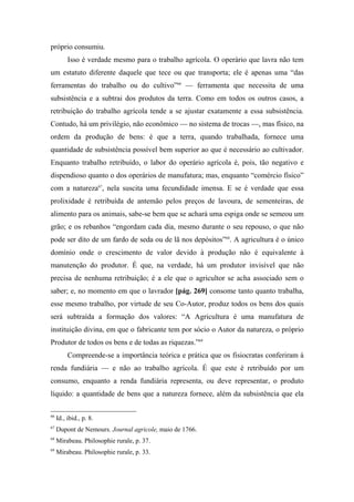 próprio consumiu.
Isso é verdade mesmo para o trabalho agrícola. O operário que lavra não tem
um estatuto diferente daquele que tece ou que transporta; ele é apenas uma “das
ferramentas do trabalho ou do cultivo”66
— ferramenta que necessita de uma
subsistência e a subtrai dos produtos da terra. Como em todos os outros casos, a
retribuição do trabalho agrícola tende a se ajustar exatamente a essa subsistência.
Contudo, há um privilégio, não econômico — no sistema de trocas —, mas físico, na
ordem da produção de bens: é que a terra, quando trabalhada, fornece uma
quantidade de subsistência possível bem superior ao que é necessário ao cultivador.
Enquanto trabalho retribuído, o labor do operário agrícola é, pois, tão negativo e
dispendioso quanto o dos operários de manufatura; mas, enquanto “comércio físico”
com a natureza67
, nela suscita uma fecundidade imensa. E se é verdade que essa
prolixidade é retribuída de antemão pelos preços de lavoura, de sementeiras, de
alimento para os animais, sabe-se bem que se achará uma espiga onde se semeou um
grão; e os rebanhos “engordam cada dia, mesmo durante o seu repouso, o que não
pode ser dito de um fardo de seda ou de lã nos depósitos”68
. A agricultura é o único
domínio onde o crescimento de valor devido à produção não é equivalente à
manutenção do produtor. É que, na verdade, há um produtor invisível que não
precisa de nenhuma retribuição; é a ele que o agricultor se acha associado sem o
saber; e, no momento em que o lavrador [pág. 269] consome tanto quanto trabalha,
esse mesmo trabalho, por virtude de seu Co-Autor, produz todos os bens dos quais
será subtraída a formação dos valores: “A Agricultura é uma manufatura de
instituição divina, em que o fabricante tem por sócio o Autor da natureza, o próprio
Produtor de todos os bens e de todas as riquezas.”69
Compreende-se a importância teórica e prática que os fisiocratas conferiram à
renda fundiária — e não ao trabalho agrícola. É que este é retribuído por um
consumo, enquanto a renda fundiária representa, ou deve representar, o produto
líquido: a quantidade de bens que a natureza fornece, além da subsistência que ela
66
Id., ibid., p. 8.
67
Dupont de Nemours. Journal agricole, maio de 1766.
68
Mirabeau. Philosophie rurale, p. 37.
69
Mirabeau. Philosophie rurale, p. 33.
 