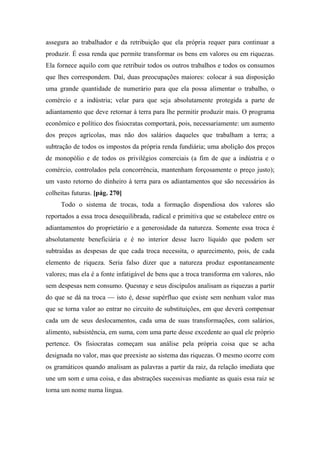 assegura ao trabalhador e da retribuição que ela própria requer para continuar a
produzir. É essa renda que permite transformar os bens em valores ou em riquezas.
Ela fornece aquilo com que retribuir todos os outros trabalhos e todos os consumos
que lhes correspondem. Daí, duas preocupações maiores: colocar à sua disposição
uma grande quantidade de numerário para que ela possa alimentar o trabalho, o
comércio e a indústria; velar para que seja absolutamente protegida a parte de
adiantamento que deve retornar à terra para lhe permitir produzir mais. O programa
econômico e político dos fisiocratas comportará, pois, necessariamente: um aumento
dos preços agrícolas, mas não dos salários daqueles que trabalham a terra; a
subtração de todos os impostos da própria renda fundiária; uma abolição dos preços
de monopólio e de todos os privilégios comerciais (a fim de que a indústria e o
comércio, controlados pela concorrência, mantenham forçosamente o preço justo);
um vasto retorno do dinheiro à terra para os adiantamentos que são necessários às
colheitas futuras. [pág. 270]
Todo o sistema de trocas, toda a formação dispendiosa dos valores são
reportados a essa troca desequilibrada, radical e primitiva que se estabelece entre os
adiantamentos do proprietário e a generosidade da natureza. Somente essa troca é
absolutamente beneficiária e é no interior desse lucro líquido que podem ser
subtraídas as despesas de que cada troca necessita, o aparecimento, pois, de cada
elemento de riqueza. Seria falso dizer que a natureza produz espontaneamente
valores; mas ela é a fonte infatigável de bens que a troca transforma em valores, não
sem despesas nem consumo. Quesnay e seus discípulos analisam as riquezas a partir
do que se dá na troca — isto é, desse supérfluo que existe sem nenhum valor mas
que se torna valor ao entrar no circuito de substituições, em que deverá compensar
cada um de seus deslocamentos, cada uma de suas transformações, com salários,
alimento, subsistência, em suma, com uma parte desse excedente ao qual ele próprio
pertence. Os fisiocratas começam sua análise pela própria coisa que se acha
designada no valor, mas que preexiste ao sistema das riquezas. O mesmo ocorre com
os gramáticos quando analisam as palavras a partir da raiz, da relação imediata que
une um som e uma coisa, e das abstrações sucessivas mediante as quais essa raiz se
torna um nome numa língua.
 