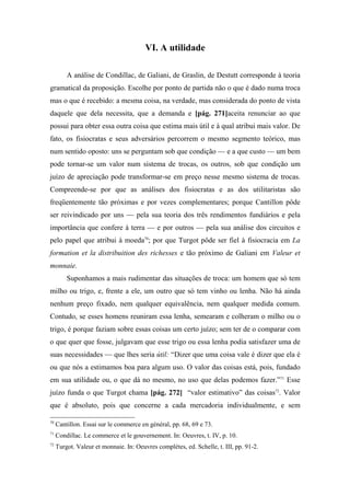 VI. A utilidade
A análise de Condillac, de Galiani, de Graslin, de Destutt corresponde à teoria
gramatical da proposição. Escolhe por ponto de partida não o que é dado numa troca
mas o que é recebido: a mesma coisa, na verdade, mas considerada do ponto de vista
daquele que dela necessita, que a demanda e [pág. 271]aceita renunciar ao que
possui para obter essa outra coisa que estima mais útil e à qual atribui mais valor. De
fato, os fisiocratas e seus adversários percorrem o mesmo segmento teórico, mas
num sentido oposto: uns se perguntam sob que condição — e a que custo — um bem
pode tornar-se um valor num sistema de trocas, os outros, sob que condição um
juízo de apreciação pode transformar-se em preço nesse mesmo sistema de trocas.
Compreende-se por que as análises dos fisiocratas e as dos utilitaristas são
freqüentemente tão próximas e por vezes complementares; porque Cantillon pôde
ser reivindicado por uns — pela sua teoria dos três rendimentos fundiários e pela
importância que confere à terra — e por outros — pela sua análise dos circuitos e
pelo papel que atribui à moeda70
; por que Turgot pôde ser fiel à fisiocracia em La
formation et la distribuition des richesses e tão próximo de Galiani em Valeur et
monnaie.
Suponhamos a mais rudimentar das situações de troca: um homem que só tem
milho ou trigo, e, frente a ele, um outro que só tem vinho ou lenha. Não há ainda
nenhum preço fixado, nem qualquer equivalência, nem qualquer medida comum.
Contudo, se esses homens reuniram essa lenha, semearam e colheram o milho ou o
trigo, é porque faziam sobre essas coisas um certo juízo; sem ter de o comparar com
o que quer que fosse, julgavam que esse trigo ou essa lenha podia satisfazer uma de
suas necessidades — que lhes seria útil: “Dizer que uma coisa vale é dizer que ela é
ou que nós a estimamos boa para algum uso. O valor das coisas está, pois, fundado
em sua utilidade ou, o que dá no mesmo, no uso que delas podemos fazer.”71
Esse
juízo funda o que Turgot chama [pág. 272] “valor estimativo” das coisas72
. Valor
que é absoluto, pois que concerne a cada mercadoria individualmente, e sem
70
Cantillon. Essai sur le commerce en général, pp. 68, 69 e 73.
71
Condillac. Le commerce et le gouvernement. In: Oeuvres, t. IV, p. 10.
72
Turgot. Valeur et monnaie. In: Oeuvres complètes, ed. Schelle, t. III, pp. 91-2.
 