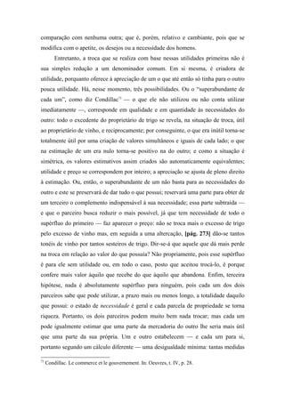 comparação com nenhuma outra; que é, porém, relativo e cambiante, pois que se
modifica com o apetite, os desejos ou a necessidade dos homens.
Entretanto, a troca que se realiza com base nessas utilidades primeiras não é
sua simples redução a um denominador comum. Em si mesma, é criadora de
utilidade, porquanto oferece à apreciação de um o que até então só tinha para o outro
pouca utilidade. Há, nesse momento, três possibilidades. Ou o “superabundante de
cada um”, como diz Condillac73
— o que ele não utilizou ou não conta utilizar
imediatamente —, corresponde em qualidade e em quantidade às necessidades do
outro: todo o excedente do proprietário de trigo se revela, na situação de troca, útil
ao proprietário de vinho, e reciprocamente; por conseguinte, o que era inútil torna-se
totalmente útil por uma criação de valores simultâneos e iguais de cada lado; o que
na estimação de um era nulo torna-se positivo na do outro; e como a situação é
simétrica, os valores estimativos assim criados são automaticamente equivalentes;
utilidade e preço se correspondem por inteiro; a apreciação se ajusta de pleno direito
à estimação. Ou, então, o superabundante de um não basta para as necessidades do
outro e este se preservará de dar tudo o que possui; reservará uma parte para obter de
um terceiro o complemento indispensável à sua necessidade; essa parte subtraída —
e que o parceiro busca reduzir o mais possível, já que tem necessidade de todo o
supérfluo do primeiro — faz aparecer o preço: não se troca mais o excesso de trigo
pelo excesso de vinho mas, em seguida a uma altercação, [pág. 273] dão-se tantos
tonéis de vinho por tantos sesteiros de trigo. Dir-se-á que aquele que dá mais perde
na troca em relação ao valor do que possuía? Não propriamente, pois esse supérfluo
é para ele sem utilidade ou, em todo o caso, posto que aceitou trocá-lo, é porque
confere mais valor àquilo que recebe do que àquilo que abandona. Enfim, terceira
hipótese, nada é absolutamente supérfluo para ninguém, pois cada um dos dois
parceiros sabe que pode utilizar, a prazo mais ou menos longo, a totalidade daquilo
que possui: o estado de necessidade é geral e cada parcela de propriedade se torna
riqueza. Portanto, os dois parceiros podem muito bem nada trocar; mas cada um
pode igualmente estimar que uma parte da mercadoria do outro lhe seria mais útil
que uma parte da sua própria. Um e outro estabelecem — e cada um para si,
portanto segundo um cálculo diferente — uma desigualdade mínima: tantas medidas
73
Condillac. Le commerce et le gouvernement. In: Oeuvres, t. IV, p. 28.
 