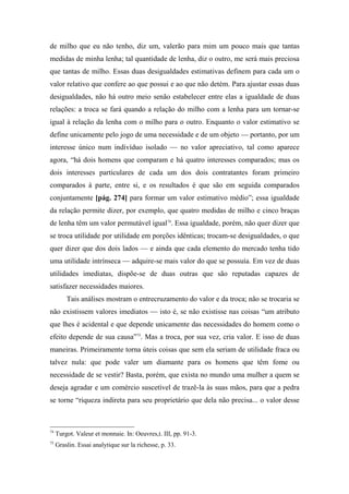 de milho que eu não tenho, diz um, valerão para mim um pouco mais que tantas
medidas de minha lenha; tal quantidade de lenha, diz o outro, me será mais preciosa
que tantas de milho. Essas duas desigualdades estimativas definem para cada um o
valor relativo que confere ao que possui e ao que não detém. Para ajustar essas duas
desigualdades, não há outro meio senão estabelecer entre elas a igualdade de duas
relações: a troca se fará quando a relação do milho com a lenha para um tornar-se
igual à relação da lenha com o milho para o outro. Enquanto o valor estimativo se
define unicamente pelo jogo de uma necessidade e de um objeto — portanto, por um
interesse único num indivíduo isolado — no valor apreciativo, tal como aparece
agora, “há dois homens que comparam e há quatro interesses comparados; mas os
dois interesses particulares de cada um dos dois contratantes foram primeiro
comparados à parte, entre si, e os resultados é que são em seguida comparados
conjuntamente [pág. 274] para formar um valor estimativo médio”; essa igualdade
da relação permite dizer, por exemplo, que quatro medidas de milho e cinco braças
de lenha têm um valor permutável igual74
. Essa igualdade, porém, não quer dizer que
se troca utilidade por utilidade em porções idênticas; trocam-se desigualdades, o que
quer dizer que dos dois lados — e ainda que cada elemento do mercado tenha tido
uma utilidade intrínseca — adquire-se mais valor do que se possuía. Em vez de duas
utilidades imediatas, dispõe-se de duas outras que são reputadas capazes de
satisfazer necessidades maiores.
Tais análises mostram o entrecruzamento do valor e da troca; não se trocaria se
não existissem valores imediatos — isto é, se não existisse nas coisas “um atributo
que lhes é acidental e que depende unicamente das necessidades do homem como o
efeito depende de sua causa”75
. Mas a troca, por sua vez, cria valor. E isso de duas
maneiras. Primeiramente torna úteis coisas que sem ela seriam de utilidade fraca ou
talvez nula: que pode valer um diamante para os homens que têm fome ou
necessidade de se vestir? Basta, porém, que exista no mundo uma mulher a quem se
deseja agradar e um comércio suscetível de trazê-la às suas mãos, para que a pedra
se torne “riqueza indireta para seu proprietário que dela não precisa... o valor desse
74
Turgot. Valeur et monnaie. In: Oeuvres,t. III, pp. 91-3.
75
Graslin. Essai analytique sur la richesse, p. 33.
 