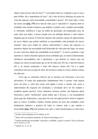 objeto é para ele um valor de troca”76
e ele poderá nutrir-se vendendo o que só serve
para brilhar: daí a importância do luxo77
, daí o fato de haver diferença do ponto de
vista das riquezas, entre necessidade, comodidade e prazer78
. Por outro lado, a troca
faz nascer um [pág. 275] novo tipo de valor, que é “apreciativo”: organiza entre as
utilidades uma relação recíproca, que duplica a relação com a simples necessidade.
E, sobretudo, modifica-a: é que, na ordem da apreciação, da comparação, pois, de
cada valor com todos, a menor criação nova de utilidade diminui o valor relativo
daquelas que já existem. O total das riquezas não aumenta, apesar do aparecimento
de novos objetos que podem satisfazer as necessidades; toda produção faz nascer
somente “uma nova ordem de valores relativamente à massa das riquezas; os
primeiros objetos da necessidade terão diminuído de valor para dar lugar, na massa,
ao novo valor dos objetos de comodidade ou de prazer”79
. A troca é, portanto, o que
aumenta os valores (fazendo aparecer novas utilidades que, ao menos indiretamente,
satisfazem necessidades); mas é igualmente o que diminui os valores (uns em
relação aos outros na apreciação que se faz de cada um). Por ela, o não-útil torna-se
útil e, na mesma proporção, o mais útil torna-se menos útil. Tal é o papel
constitutivo da troca no jogo de valor: dá um preço a todas as coisas e abaixa o preço
de cada uma.
Vê-se que os elementos teóricos são os mesmos nos fisiocratas e nos seus
adversários. O corpo das proposições fundamentais lhes é comum: toda riqueza
nasce da terra; o valor das coisas está ligado à troca; a moeda vale como a
representação das riquezas em circulação; a circulação deve ser tão simples e
completa quanto possível. Esses elementos teóricos, porém, são dispostos pelos
fisiocratas e pelos “utilitaristas” numa ordem que é inversa; e, em conseqüência
desse jogo das disposições, o que para uns tem um papel positivo torna-se negativo
para os outros. Condillac, Galiani, Graslin partem da troca das utilidades como
fundamento subjetivo e positivo de todos os valores; tudo o que satisfaz a
necessidade [pág. 276] tem portanto um valor, e toda transformação ou toda trans-
76
Graslin. Essai analytique sur la richesse, p. 45.
77
Hume. De la circulation monétaire. In: Oeuvre économique, p. 41.
78
Graslin entende por necessidade “a precisão, a utilidade, o gosto e o prazer” (Essai analytique
sur la richesse, p. 24).
79
Graslin, op. cit., p. 36.
 