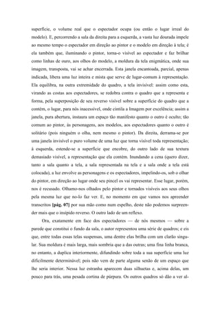 superfície, o volume real que o espectador ocupa (ou então o lugar irreal do
modelo). E, percorrendo a sala da direita para a esquerda, a vasta luz dourada impele
ao mesmo tempo o espectador em direção ao pintor e o modelo em direção à tela; é
ela também que, iluminando o pintor, torna-o visível ao espectador e faz brilhar
como linhas de ouro, aos olhos do modelo, a moldura da tela enigmática, onde sua
imagem, transposta, vai se achar encerrada. Esta janela encantoada, parcial, apenas
indicada, libera uma luz inteira e mista que serve de lugar-comum à representação.
Ela equilibra, na outra extremidade do quadro, a tela invisível: assim como esta,
virando as costas aos espectadores, se redobra contra o quadro que a representa e
forma, pela superposição de seu reverso visível sobre a superfície do quadro que a
contém, o lugar, para nós inacessível, onde cintila a Imagem por excelência; assim a
janela, pura abertura, instaura um espaço tão manifesto quanto o outro é oculto; tão
comum ao pintor, às personagens, aos modelos, aos espectadores quanto o outro é
solitário (pois ninguém o olha, nem mesmo o pintor). Da direita, derrama-se por
uma janela invisível o puro volume de uma luz que torna visível toda representação;
à esquerda, estende-se a superfície que encobre, do outro lado de sua textura
demasiado visível, a representação que ela contém. Inundando a cena (quero dizer,
tanto a sala quanto a tela, a sala representada na tela e a sala onde a tela está
colocada), a luz envolve as personagens e os espectadores, impelindo-os, sob o olhar
do pintor, em direção ao lugar onde seu pincel os vai representar. Esse lugar, porém,
nos é recusado. Olhamo-nos olhados pelo pintor e tornados visíveis aos seus olhos
pela mesma luz que no-lo faz ver. E, no momento em que vamos nos apreender
transcritos [pág. 07] por sua mão como num espelho, deste não podemos surpreen-
der mais que o insípido reverso. O outro lado de um reflexo.
Ora, exatamente em face dos espectadores — de nós mesmos — sobre a
parede que constitui o fundo da sala, o autor representou uma série de quadros; e eis
que, entre todas essas telas suspensas, uma dentre elas brilha com um clarão singu-
lar. Sua moldura é mais larga, mais sombria que a das outras; uma fina linha branca,
no entanto, a duplica interiormente, difundindo sobre toda a sua superfície uma luz
dificilmente determinável; pois não vem de parte alguma senão de um espaço que
lhe seria interior. Nessa luz estranha aparecem duas silhuetas e, acima delas, um
pouco para trás, uma pesada cortina de púrpura. Os outros quadros só dão a ver al-
 