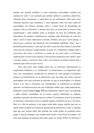 posição que permita satisfazer as mais numerosas necessidades constitui um
aumento de valor: é esse aumento que permite retribuir os operários, dando-lhes,
subtraído desse crescimento, o equivalente de sua subsistência. Mas todos esses
elementos positivos que constituem o valor repousam sobre um certo estado de
necessidades nos homens, portanto, sobre o caráter finito da fecundidade da
natureza. Para os fisiocratas, a mesma série deve ser percorrida ao inverso: toda
transformação e todo trabalho sobre os produtos da terra são retribuídos pela
subsistência do operário; estabelecem-se, portanto, pela diminuição do total dos
bens; o valor só nasce onde houver consumo. Portanto, para que o valor apareça, é
preciso que a natureza seja dotada de uma fecundidade indefinida. Tudo o que é
percebido positivamente e como que em relevo numa das duas leituras é percebido
como que em recôncavo, negativamente, na outra. Os “utilitaristas” fundam sobre a
articulação das trocas a atribuição às coisas de um certo valor; os fisiocratas
explicam pela existência das riquezas a determinação progressiva dos valores. Nuns
e noutros, porém, a teoria do valor, como a da estrutura na história natural, liga o
momento que atribui ao que articula.
Teria sido talvez mais simples dizer que os fisiocratas representavam os
proprietários fundiários, e os “utilitaristas”, os comerciantes e os empresários. Que
estes, por conseqüência, acreditavam no aumento do valor quando as produções
naturais se transformavam ou se deslocavam; que, por força das coisas, estavam
preocupados com uma economia de mercado em que as necessidades e os desejos
faziam a lei. Que os fisiocratas, em contrapartida, só acreditavam na produção
agrícola e reivindicavam para ela uma retribuição melhor; que, sendo proprietários,
atribuíam à renda fundiária [pág. 277] um fundamento natural e que, reivindicando
o poder político, pretendiam ser os únicos sujeitos submetidos ao imposto,
portadores, portanto, dos direitos que ele confere. E certamente, através da coerência
de interesses, reencontrar-se-iam as grandes opções econômicas de uns e de outros.
Mas, se o fato de pertencer a um grupo social pode sempre explicar que este ou
aquele tenha escolhido um sistema de pensamento de preferência a outro, a condição
para que esse sistema tenha sido pensado não reside jamais na existência desse
grupo. É preciso distinguir com cuidado duas formas e dois níveis de estudos. Um
seria uma pesquisa de opiniões para saber quem, no século XVIII, foi fisiocrata e
 
