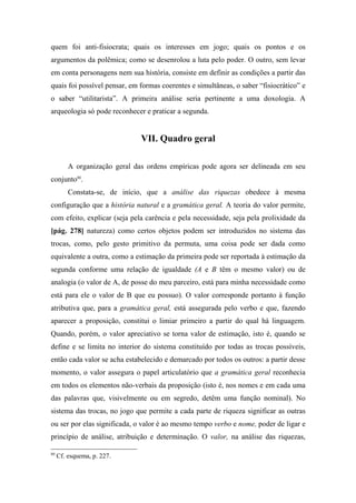 quem foi anti-fisiocrata; quais os interesses em jogo; quais os pontos e os
argumentos da polêmica; como se desenrolou a luta pelo poder. O outro, sem levar
em conta personagens nem sua história, consiste em definir as condições a partir das
quais foi possível pensar, em formas coerentes e simultâneas, o saber “fisiocrático” e
o saber “utilitarista”. A primeira análise seria pertinente a uma doxologia. A
arqueologia só pode reconhecer e praticar a segunda.
VII. Quadro geral
A organização geral das ordens empíricas pode agora ser delineada em seu
conjunto80
.
Constata-se, de início, que a análise das riquezas obedece à mesma
configuração que a história natural e a gramática geral. A teoria do valor permite,
com efeito, explicar (seja pela carência e pela necessidade, seja pela prolixidade da
[pág. 278] natureza) como certos objetos podem ser introduzidos no sistema das
trocas, como, pelo gesto primitivo da permuta, uma coisa pode ser dada como
equivalente a outra, como a estimação da primeira pode ser reportada à estimação da
segunda conforme uma relação de igualdade (A e B têm o mesmo valor) ou de
analogia (o valor de A, de posse do meu parceiro, está para minha necessidade como
está para ele o valor de B que eu possuo). O valor corresponde portanto à função
atributiva que, para a gramática geral, está assegurada pelo verbo e que, fazendo
aparecer a proposição, constitui o limiar primeiro a partir do qual há linguagem.
Quando, porém, o valor apreciativo se torna valor de estimação, isto é, quando se
define e se limita no interior do sistema constituído por todas as trocas possíveis,
então cada valor se acha estabelecido e demarcado por todos os outros: a partir desse
momento, o valor assegura o papel articulatório que a gramática geral reconhecia
em todos os elementos não-verbais da proposição (isto é, nos nomes e em cada uma
das palavras que, visivelmente ou em segredo, detêm uma função nominal). No
sistema das trocas, no jogo que permite a cada parte de riqueza significar as outras
ou ser por elas significada, o valor é ao mesmo tempo verbo e nome, poder de ligar e
princípio de análise, atribuição e determinação. O valor, na análise das riquezas,
80
Cf. esquema, p. 227.
 