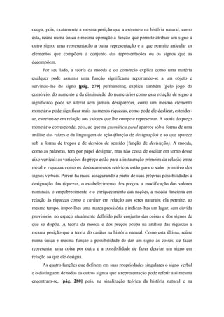 ocupa, pois, exatamente a mesma posição que a estrutura na história natural; como
esta, reúne numa única e mesma operação a função que permite atribuir um signo a
outro signo, uma representação a outra representação e a que permite articular os
elementos que compõem o conjunto das representações ou os signos que as
decompõem.
Por seu lado, a teoria da moeda e do comércio explica como uma matéria
qualquer pode assumir uma função significante reportando-se a um objeto e
servindo-lhe de signo [pág. 279] permanente; explica também (pelo jogo do
comércio, do aumento e da diminuição do numerário) como essa relação de signo a
significado pode se alterar sem jamais desaparecer, como um mesmo elemento
monetário pode significar mais ou menos riquezas, como pode ele deslizar, estender-
se, estreitar-se em relação aos valores que lhe compete representar. A teoria do preço
monetário corresponde, pois, ao que na gramática geral aparece sob a forma de uma
análise das raízes e da linguagem de ação (função de designação) e ao que aparece
sob a forma de tropos e de desvios de sentido (função de derivação). A moeda,
como as palavras, tem por papel designar, mas não cessa de oscilar em torno desse
eixo vertical: as variações de preço estão para a instauração primeira da relação entre
metal e riquezas como os deslocamentos retóricos estão para o valor primitivo dos
signos verbais. Porém há mais: assegurando a partir de suas próprias possibilidades a
designação das riquezas, o estabelecimento dos preços, a modificação dos valores
nominais, o empobrecimento e o enriquecimento das nações, a moeda funciona em
relação às riquezas como o caráter em relação aos seres naturais: ela permite, ao
mesmo tempo, impor-lhes uma marca provisória e indicar-lhes um lugar, sem dúvida
provisório, no espaço atualmente definido pelo conjunto das coisas e dos signos de
que se dispõe. A teoria da moeda e dos preços ocupa na análise das riquezas a
mesma posição que a teoria do caráter na história natural. Como esta última, reúne
numa única e mesma função a possibilidade de dar um signo às coisas, de fazer
representar uma coisa por outra e a possibilidade de fazer desviar um signo em
relação ao que ele designa.
As quatro funções que definem em suas propriedades singulares o signo verbal
e o distinguem de todos os outros signos que a representação pode referir a si mesma
encontram-se, [pág. 280] pois, na sinalização teórica da história natural e na
 