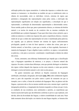 utilização prática dos signos monetários. A ordem das riquezas e a ordem dos seres
naturais se instauram e se descobrem na medida em que se estabelecem entre os
objetos de necessidade, entre os indivíduos visíveis, sistemas de signos que
permitem a designação das representações umas pelas outras, a derivação das
representações significantes em relação aos significados, a articulação do que é
representado, a atribuição de determinadas representações a determinadas outras.
Nesse sentido, pode-se dizer que, para o pensamento clássico, os sistemas da história
natural e as teorias da moeda ou do comércio têm as mesmas condições de
possibilidade que a própria linguagem. O que quer dizer duas coisas: primeiro, que a
ordem na natureza e a ordem nas riquezas têm, para a experiência clássica, o mesmo
modo de ser que a ordem das representações tal como é manifestada pelas palavras;
em seguida, que as palavras formam um sistema de signos suficientemente
privilegiado, quando se trata de fazer aparecer a ordem das coisas, para que a
história natural, se bem-feita, e para que a moeda, se bem regulada, funcionem à
maneira da linguagem. O que a álgebra é para a máthêsis, os signos, e em particular
as palavras, o são para a taxinomia: constituição e manifestação evidente da ordem
das coisas.
Existe, entretanto, uma diferença fundamental que impede que a classificação
seja a linguagem espontânea da natureza, e os preços, o discurso natural das
riquezas. Ou antes, existem duas diferenças, uma que permite distinguir os domínios
dos signos verbais daquele das riquezas ou dos seres naturais, e outra que permite
distinguir a teoria da história natural e a do valor ou dos preços.
Os quatro momentos que definem as funções essenciais da linguagem
(atribuição, articulação, designação, derivação) [pág. 281] estão solidamente ligados
entre si, pois são requeridos uns pelos outros a partir do momento em que se
transpôs, com o verbo, o limiar de existência da linguagem. Mas, na gênese real das
línguas, o percurso não se faz no mesmo sentido nem com o mesmo rigor: a partir de
designações primitivas, a imaginação dos homens (segundo os climas em que vivem,
as condições de sua existência, seus sentimentos e paixões, as experiências que
fazem) suscita derivações que são diferentes conforme os povos e que explicam, sem
dúvida, além da diversidade das línguas, a relativa instabilidade de cada uma. Num
dado momento dessa derivação e no interior de uma língua singular, os homens têm
 