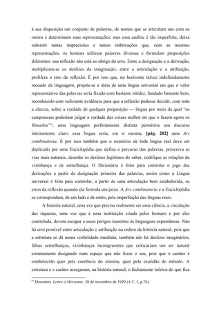 à sua disposição um conjunto de palavras, de nomes que se articulam uns com os
outros e determinam suas representações; mas essa análise é tão imperfeita, deixa
subsistir tantas imprecisões e tantas imbricações que, com as mesmas
representações, os homens utilizam palavras diversas e formulam proposições
diferentes: sua reflexão não está ao abrigo do erro. Entre a designação e a derivação,
multiplicam-se os deslizes da imaginação; entre a articulação e a atribuição,
prolifera o erro da reflexão. É por isso que, no horizonte talvez indefinidamente
recuado da linguagem, projeta-se a idéia de uma língua universal em que o valor
representativo das palavras seria fixado com bastante nitidez, fundado bastante bem,
reconhecido com suficiente evidência para que a reflexão pudesse decidir, com toda
a clareza, sobre a verdade de qualquer proposição — língua por meio da qual “os
camponeses poderiam julgar a verdade das coisas melhor do que o fazem agora os
filósofos”81
; uma linguagem perfeitamente distinta permitiria um discurso
inteiramente claro: essa língua seria, em si mesma, [pág. 282] uma Ars
combinatoria. É por isso também que o exercício de toda língua real deve ser
duplicado por uma Enciclopédia que defina o percurso das palavras, prescreva as
vias mais naturais, desenhe os deslizes legítimos do saber, codifique as relações de
vizinhança e de semelhança. O Dicionário é feito para controlar o jogo das
derivações a partir da designação primeira das palavras, assim como a Língua
universal é feita para controlar, a partir de uma articulação bem estabelecida, os
erros da reflexão quando ela formula um juízo. A Ars combinatoria e a Enciclopédia
se correspondem, de um lado e de outro, pela imperfeição das línguas reais.
A história natural, uma vez que precisa realmente ser uma ciência, a circulação
das riquezas, uma vez que é uma instituição criada pelos homens e por eles
controlada, devem escapar a esses perigos inerentes às linguagens espontâneas. Não
há erro possível entre articulação e atribuição na ordem da história natural, pois que
a estrutura se dá numa visibilidade imediata; também não há deslizes imaginários,
falsas semelhanças, vizinhanças incongruentes que colocariam um ser natural
corretamente designado num espaço que não fosse o seu, pois que o caráter é
estabelecido quer pela coerência do sistema, quer pela exatidão do método. A
estrutura e o caráter asseguram, na história natural, o fechamento teórico do que fica
81
Descartes. Lettre à Mersenne, 20 de novembro de 1929 (A.T., I, p.76).
 