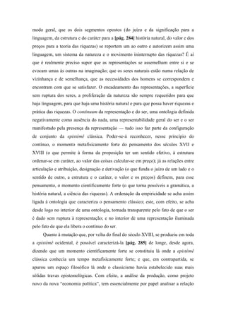 modo geral, que os dois segmentos opostos (do juízo e da significação para a
linguagem, da estrutura e do caráter para a [pág. 284] história natural, do valor e dos
preços para a teoria das riquezas) se reportem um ao outro e autorizem assim uma
linguagem, um sistema da natureza e o movimento ininterrupto das riquezas? É aí
que é realmente preciso supor que as representações se assemelham entre si e se
evocam umas às outras na imaginação; que os seres naturais estão numa relação de
vizinhança e de semelhança, que as necessidades dos homens se correspondem e
encontram com que se satisfazer. O encadeamento das representações, a superfície
sem ruptura dos seres, a proliferação da natureza são sempre requeridos para que
haja linguagem, para que haja uma história natural e para que possa haver riquezas e
prática das riquezas. O continuum da representação e do ser, uma ontologia definida
negativamente como ausência do nada, uma representabilidade geral do ser e o ser
manifestado pela presença da representação — tudo isso faz parte da configuração
de conjunto da epistémê clássica. Poder-se-á reconhecer, nesse princípio do
contínuo, o momento metafisicamente forte do pensamento dos séculos XVII e
XVIII (o que permite à forma da proposição ter um sentido efetivo, à estrutura
ordenar-se em caráter, ao valor das coisas calcular-se em preço); já as relações entre
articulação e atribuição, designação e derivação (o que funda o juízo de um lado e o
sentido de outro, a estrutura e o caráter, o valor e os preços) definem, para esse
pensamento, o momento cientificamente forte (o que torna possíveis a gramática, a
história natural, a ciência das riquezas). A ordenação da empiricidade se acha assim
ligada à ontologia que caracteriza o pensamento clássico; este, com efeito, se acha
desde logo no interior de uma ontologia, tornada transparente pelo fato de que o ser
é dado sem ruptura à representação; e no interior de uma representação iluminada
pelo fato de que ela libera o contínuo do ser.
Quanto à mutação que, por volta do final do século XVIII, se produziu em toda
a epistémê ocidental, é possível caracterizá-la [pág. 285] de longe, desde agora,
dizendo que um momento cientificamente forte se constituiu lá onde a epistémê
clássica conhecia um tempo metafisicamente forte; e que, em contrapartida, se
apurou um espaço filosófico lá onde o classicismo havia estabelecido suas mais
sólidas travas epistemológicas. Com efeito, a análise da produção, como projeto
novo da nova “economia política”, tem essencialmente por papel analisar a relação
 