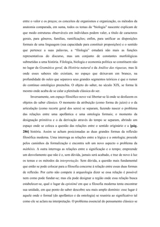 entre o valor e os preços; os conceitos de organismos e organização, os métodos da
anatomia comparada, em suma, todos os temas da “biologia” nascente explicam de
que modo estruturas observáveis em indivíduos podem valer, a título de caracteres
gerais, para gêneros, famílias, ramificações; enfim, para unificar as disposições
formais de uma linguagem (sua capacidade para constituir proposições) e o sentido
que pertence a suas palavras, a “filologia” estudará não mais as funções
representativas do discurso, mas um conjunto de constantes morfológicas
submetidas a uma história. Filologia, biologia e economia política se constituem não
no lugar da Gramática geral, da História natural e da Análise das riquezas, mas lá
onde esses saberes não existiam, no espaço que deixavam em branco, na
profundidade do sulco que separava seus grandes segmentos teóricos e que o rumor
do contínuo ontológico preenchia. O objeto do saber, no século XIX, se forma lá
mesmo onde acaba de se calar a plenitude clássica do ser.
Inversamente, um espaço filosófico novo vai libertar-se lá onde se desfazem os
objetos do saber clássico. O momento da atribuição (como forma do juízo) e o da
articulação (como recorte geral dos seres) se separam, fazendo nascer o problema
das relações entre uma apofântica e uma ontologia formais; o momento da
designação primitiva e o da derivação através do tempo se separam, abrindo um
espaço onde se coloca a questão das relações entre o sentido originário e a [pág.
286] história. Assim se acham posicionadas as duas grandes formas da reflexão
filosófica moderna. Uma interroga as relações entre a lógica e a ontologia; procede
pelos caminhos da formalização e encontra sob um novo aspecto o problema da
máthêsis. A outra interroga as relações entre a significação e o tempo; empreende
um desvelamento que não é e, sem dúvida, jamais será acabado, e traz de novo à luz
os temas e os métodos da interpretação. Sem dúvida, a questão mais fundamental
que então se pode colocar para a filosofia concerne à relação entre essas duas formas
de reflexão. Por certo não compete à arqueologia dizer se essa relação é possível
nem como pode fundar-se; mas ela pode designar a região onde essa relação busca
estabelecer-se, qual o lugar da epistémê em que a filosofia moderna tenta encontrar
sua unidade, em que ponto do saber descobre seu mais amplo domínio: esse lugar é
aquele onde o formal (do apofântico e da ontologia) se reuniria ao significativo tal
como ele se aclara na interpretação. O problema essencial do pensamento clássico se
 