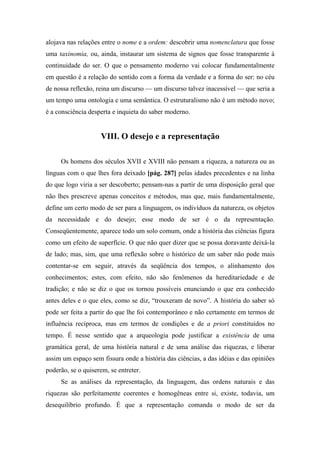 alojava nas relações entre o nome e a ordem: descobrir uma nomenclatura que fosse
uma taxinomia, ou, ainda, instaurar um sistema de signos que fosse transparente à
continuidade do ser. O que o pensamento moderno vai colocar fundamentalmente
em questão é a relação do sentido com a forma da verdade e a forma do ser: no céu
de nossa reflexão, reina um discurso — um discurso talvez inacessível — que seria a
um tempo uma ontologia e uma semântica. O estruturalismo não é um método novo;
é a consciência desperta e inquieta do saber moderno.
VIII. O desejo e a representação
Os homens dos séculos XVII e XVIII não pensam a riqueza, a natureza ou as
línguas com o que lhes fora deixado [pág. 287] pelas idades precedentes e na linha
do que logo viria a ser descoberto; pensam-nas a partir de uma disposição geral que
não lhes prescreve apenas conceitos e métodos, mas que, mais fundamentalmente,
define um certo modo de ser para a linguagem, os indivíduos da natureza, os objetos
da necessidade e do desejo; esse modo de ser é o da representação.
Conseqüentemente, aparece todo um solo comum, onde a história das ciências figura
como um efeito de superfície. O que não quer dizer que se possa doravante deixá-la
de lado; mas, sim, que uma reflexão sobre o histórico de um saber não pode mais
contentar-se em seguir, através da seqüência dos tempos, o alinhamento dos
conhecimentos; estes, com efeito, não são fenômenos da hereditariedade e de
tradição; e não se diz o que os tornou possíveis enunciando o que era conhecido
antes deles e o que eles, como se diz, “trouxeram de novo”. A história do saber só
pode ser feita a partir do que lhe foi contemporâneo e não certamente em termos de
influência recíproca, mas em termos de condições e de a priori constituídos no
tempo. É nesse sentido que a arqueologia pode justificar a existência de uma
gramática geral, de uma história natural e de uma análise das riquezas, e liberar
assim um espaço sem fissura onde a história das ciências, a das idéias e das opiniões
poderão, se o quiserem, se entreter.
Se as análises da representação, da linguagem, das ordens naturais e das
riquezas são perfeitamente coerentes e homogêneas entre si, existe, todavia, um
desequilíbrio profundo. É que a representação comanda o modo de ser da
 