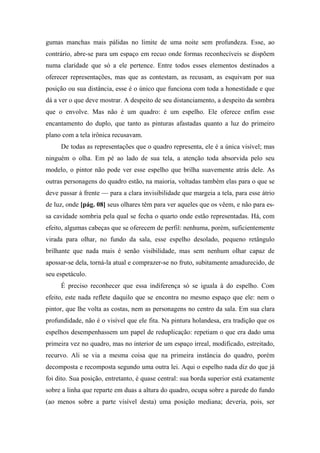 gumas manchas mais pálidas no limite de uma noite sem profundeza. Esse, ao
contrário, abre-se para um espaço em recuo onde formas reconhecíveis se dispõem
numa claridade que só a ele pertence. Entre todos esses elementos destinados a
oferecer representações, mas que as contestam, as recusam, as esquivam por sua
posição ou sua distância, esse é o único que funciona com toda a honestidade e que
dá a ver o que deve mostrar. A despeito de seu distanciamento, a despeito da sombra
que o envolve. Mas não é um quadro: é um espelho. Ele oferece enfim esse
encantamento do duplo, que tanto as pinturas afastadas quanto a luz do primeiro
plano com a tela irônica recusavam.
De todas as representações que o quadro representa, ele é a única visível; mas
ninguém o olha. Em pé ao lado de sua tela, a atenção toda absorvida pelo seu
modelo, o pintor não pode ver esse espelho que brilha suavemente atrás dele. As
outras personagens do quadro estão, na maioria, voltadas também elas para o que se
deve passar à frente — para a clara invisibilidade que margeia a tela, para esse átrio
de luz, onde [pág. 08] seus olhares têm para ver aqueles que os vêem, e não para es-
sa cavidade sombria pela qual se fecha o quarto onde estão representadas. Há, com
efeito, algumas cabeças que se oferecem de perfil: nenhuma, porém, suficientemente
virada para olhar, no fundo da sala, esse espelho desolado, pequeno retângulo
brilhante que nada mais é senão visibilidade, mas sem nenhum olhar capaz de
apossar-se dela, torná-la atual e comprazer-se no fruto, subitamente amadurecido, de
seu espetáculo.
É preciso reconhecer que essa indiferença só se iguala à do espelho. Com
efeito, este nada reflete daquilo que se encontra no mesmo espaço que ele: nem o
pintor, que lhe volta as costas, nem as personagens no centro da sala. Em sua clara
profundidade, não é o visível que ele fita. Na pintura holandesa, era tradição que os
espelhos desempenhassem um papel de reduplicação: repetiam o que era dado uma
primeira vez no quadro, mas no interior de um espaço irreal, modificado, estreitado,
recurvo. Ali se via a mesma coisa que na primeira instância do quadro, porém
decomposta e recomposta segundo uma outra lei. Aqui o espelho nada diz do que já
foi dito. Sua posição, entretanto, é quase central: sua borda superior está exatamente
sobre a linha que reparte em duas a altura do quadro, ocupa sobre a parede do fundo
(ao menos sobre a parte visível desta) uma posição mediana; deveria, pois, ser
 