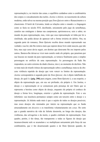 representação) e, no interior das cenas, o equilíbrio cuidadoso entre a combinatória
dos corpos e o encadeamento das razões. Justine e Juliette, no nascimento da cultura
moderna, estão talvez na mesma posição que Dom Quixote entre o Renascimento e o
classicismo. O herói de Cervantes, lendo as relações entre o mundo e a linguagem
como se fazia no século XVI, decifrando, unicamente pelo jogo da semelhança,
castelos nas estalagens e damas nas camponesas, aprisionava-se, sem o saber, no
mundo da pura representação; mas, visto que essa representação só tinha por lei a
similitude, não podia deixar de aparecer sob a forma irrisória do delírio. Ora, na
segunda parte do romance, Dom Quixote recebia desse mundo representado sua
verdade e sua lei; não lhe restava mais que esperar desse livro onde nascera, que não
lera, mas cujo curso devia seguir, um destino que doravante lhe era imposto pelos
outros. Bastava-lhe deixar-se viver num castelo onde ele próprio, que penetrara por
sua loucura no mundo da pura representação, se tornava finalmente pura e simples
personagem no artifício de uma representação. As personagens de Sade lhe
respondem, no outro extremo da idade clássica, isto é, no momento do declínio. Não
se trata mais do triunfo irônico da representação sobre a semelhança; trata-se da obs-
cura violência repetida do desejo que vem vencer os limites da representação.
Justine corresponderia à segunda parte de Dom Quixote; ela é objeto indefinido do
desejo, do qual é a [pág. 290] pura origem, como Dom Quixote é, a seu respeito, o
objeto da representação que, em seu ser profundo, ele próprio é. Em Justine, o
desejo e a representação só se comunicam pela presença de um Outro que se
representa a heroína como objeto de desejo, enquanto ela própria só conhece do
desejo a forma leve, longínqua, exterior e gelada da representação. Este o seu
infortúnio: sua inocência permanece sempre como um terceiro entre o desejo e a
representação. Já Juliette nada mais é que o sujeito de todos os desejos possíveis;
mas esses desejos são retomados por inteiro na representação que os funda
arrazoadamente em discurso e os transforma voluntariamente em cenas. De sorte
que a grande narrativa da vida de Juliette desenrola, ao longo dos desejos, das
violências, das selvagerias e da morte, o quadro cintilante da representação. Esse
quadro, porém, é tão tênue, tão transparente a todas as figuras do desejo que
incansavelmente nele se acumulam e se multiplicam unicamente pela força de sua
combinatória, que é tão desarrazoado quanto o de Dom Quixote quando, de
 
