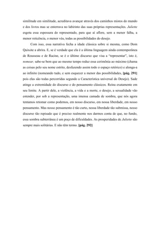 similitude em similitude, acreditava avançar através dos caminhos mistos do mundo
e dos livros mas se enterrava no labirinto das suas próprias representações. Juliette
esgota essa espessura do representado, para que aí aflore, sem a menor falha, a
menor reticência, o menor véu, todas as possibilidades do desejo.
Com isso, essa narrativa fecha a idade clássica sobre si mesma, como Dom
Quixote a abrira. E, se é verdade que ela é a última linguagem ainda contemporânea
de Rousseau e de Racine, se é o último discurso que visa a “representar”, isto é,
nomear, sabe-se bem que ao mesmo tempo reduz essa cerimônia ao máximo (chama
as coisas pelo seu nome estrito, desfazendo assim todo o espaço retórico) e alonga-a
ao infinito (nomeando tudo, e sem esquecer a menor das possibilidades, [pág. 291]
pois elas são todas percorridas segundo a Característica universal do Desejo). Sade
atinge a extremidade do discurso e do pensamento clássicos. Reina exatamente em
seu limite. A partir dele, a violência, a vida e a morte, o desejo, a sexualidade vão
estender, por sob a representação, uma imensa camada de sombra, que nós agora
tentamos retomar como podemos, em nosso discurso, em nossa liberdade, em nosso
pensamento. Mas nosso pensamento é tão curto, nossa liberdade tão submissa, nosso
discurso tão repisado que é preciso realmente nos darmos conta de que, no fundo,
essa sombra subterrânea é um poço de dificuldades. As prosperidades de Juliette são
sempre mais solitárias. E não têm termo. [pág. 292]
 