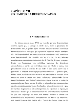 CAPÍTULO VII
OS LIMITES DA REPRESENTAÇÃO
I. A idade da história
Os últimos anos do século XVIII são rompidos por uma descontinuidade
simétrica àquela que, no começo do século XVII, cindira o pensamento do
Renascimento; então, as grandes figuras circulares em que se encerrava a similitude
tinham-se deslocado e aberto para que o quadro das identidades pudesse desdobrar-
se; e esse quadro agora vai por sua vez desfazer-se, alojando-se o saber num espaço
novo. Descontinuidade tão enigmática em seu princípio, em seu primitivo
despedaçamento, quanto a que separa os círculos de Paracelso da ordem cartesiana.
Donde vem bruscamente essa mobilidade inesperada das disposições
epistemológicas, o desvio das positividades umas em relação às outras, mais
profundamente ainda a alteração de seu modo de ser? Como ocorre que o
pensamento se desprenda daquelas plagas que habitava outrora — gramática geral,
história natural, riquezas — e deixe oscilar no erro, na quimera, no não-saber aquilo
mesmo que, menos de 20 anos antes, estava estabelecido e afirmado [pág. 297] no
espaço luminoso do conhecimento? A que acontecimento ou a que lei obedecem
essas mutações que fazem com que de súbito as coisas não sejam mais percebidas,
descritas, enunciadas, caracterizadas, classificadas e sabidas do mesmo modo e que,
no interstício das palavras ou sob sua transparência, não sejam mais as riquezas, os
seres vivos, o discurso que se oferecem ao saber, mas seres radicalmente diferentes?
Se, para uma arqueologia do saber, essa abertura profunda na camada das
continuidades deve ser analisada, e minuciosamente, não pode ser ela “explicada”,
nem mesmo recolhida numa palavra única. É um acontecimento radical que se
 