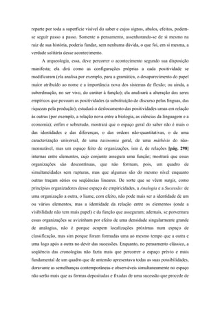reparte por toda a superfície visível do saber e cujos signos, abalos, efeitos, podem-
se seguir passo a passo. Somente o pensamento, assenhorando-se de si mesmo na
raiz de sua história, poderia fundar, sem nenhuma dúvida, o que foi, em si mesma, a
verdade solitária desse acontecimento.
A arqueologia, essa, deve percorrer o acontecimento segundo sua disposição
manifesta; ela dirá como as configurações próprias a cada positividade se
modificaram (ela analisa por exemplo, para a gramática, o desaparecimento do papel
maior atribuído ao nome e a importância nova dos sistemas de flexão; ou ainda, a
subordinação, no ser vivo, do caráter à função); ela analisará a alteração dos seres
empíricos que povoam as positividades (a substituição do discurso pelas línguas, das
riquezas pela produção); estudará o deslocamento das positividades umas em relação
às outras (por exemplo, a relação nova entre a biologia, as ciências da linguagem e a
economia); enfim e sobretudo, mostrará que o espaço geral do saber não é mais o
das identidades e das diferenças, o das ordens não-quantitativas, o de uma
caracterização universal, de uma taxinomia geral, de uma máthêsis do não-
mensurável, mas um espaço feito de organizações, isto é, de relações [pág. 298]
internas entre elementos, cujo conjunto assegura uma função; mostrará que essas
organizações são descontínuas, que não formam, pois, um quadro de
simultaneidades sem rupturas, mas que algumas são do mesmo nível enquanto
outras traçam séries ou seqüências lineares. De sorte que se vêem surgir, como
princípios organizadores desse espaço de empiricidades, a Analogia e a Sucessão: de
uma organização a outra, o liame, com efeito, não pode mais ser a identidade de um
ou vários elementos, mas a identidade da relação entre os elementos (onde a
visibilidade não tem mais papel) e da função que asseguram; ademais, se porventura
essas organizações se avizinham por efeito de uma densidade singularmente grande
de analogias, não é porque ocupem localizações próximas num espaço de
classificação, mas sim porque foram formadas uma ao mesmo tempo que a outra e
uma logo após a outra no devir das sucessões. Enquanto, no pensamento clássico, a
seqüência das cronologias não fazia mais que percorrer o espaço prévio e mais
fundamental de um quadro que de antemão apresentava todas as suas possibilidades,
doravante as semelhanças contemporâneas e observáveis simultaneamente no espaço
não serão mais que as formas depositadas e fixadas de uma sucessão que procede de
 