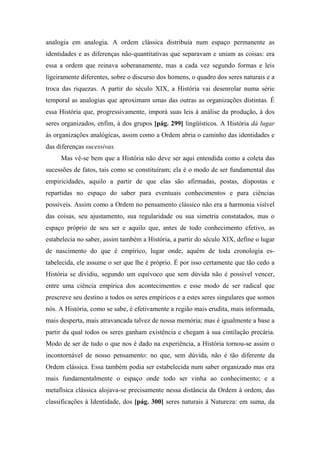 analogia em analogia. A ordem clássica distribuía num espaço permanente as
identidades e as diferenças não-quantitativas que separavam e uniam as coisas: era
essa a ordem que reinava soberanamente, mas a cada vez segundo formas e leis
ligeiramente diferentes, sobre o discurso dos homens, o quadro dos seres naturais e a
troca das riquezas. A partir do século XIX, a História vai desenrolar numa série
temporal as analogias que aproximam umas das outras as organizações distintas. É
essa História que, progressivamente, imporá suas leis à análise da produção, à dos
seres organizados, enfim, à dos grupos [pág. 299] lingüísticos. A História dá lugar
às organizações analógicas, assim como a Ordem abria o caminho das identidades e
das diferenças sucessivas.
Mas vê-se bem que a História não deve ser aqui entendida como a coleta das
sucessões de fatos, tais como se constituíram; ela é o modo de ser fundamental das
empiricidades, aquilo a partir de que elas são afirmadas, postas, dispostas e
repartidas no espaço do saber para eventuais conhecimentos e para ciências
possíveis. Assim como a Ordem no pensamento clássico não era a harmonia visível
das coisas, seu ajustamento, sua regularidade ou sua simetria constatados, mas o
espaço próprio de seu ser e aquilo que, antes de todo conhecimento efetivo, as
estabelecia no saber, assim também a História, a partir do século XIX, define o lugar
de nascimento do que é empírico, lugar onde, aquém de toda cronologia es-
tabelecida, ele assume o ser que lhe é próprio. É por isso certamente que tão cedo a
História se dividiu, segundo um equívoco que sem dúvida não é possível vencer,
entre uma ciência empírica dos acontecimentos e esse modo de ser radical que
prescreve seu destino a todos os seres empíricos e a estes seres singulares que somos
nós. A História, como se sabe, é efetivamente a região mais erudita, mais informada,
mais desperta, mais atravancada talvez de nossa memória; mas é igualmente a base a
partir da qual todos os seres ganham existência e chegam à sua cintilação precária.
Modo de ser de tudo o que nos é dado na experiência, a História tornou-se assim o
incontornável de nosso pensamento: no que, sem dúvida, não é tão diferente da
Ordem clássica. Essa também podia ser estabelecida num saber organizado mas era
mais fundamentalmente o espaço onde todo ser vinha ao conhecimento; e a
metafísica clássica alojava-se precisamente nessa distância da Ordem à ordem, das
classificações à Identidade, dos [pág. 300] seres naturais à Natureza: em suma, da
 