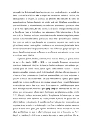 percepção (ou da imaginação) dos homens para com o entendimento e a vontade de
Deus. A filosofia do século XIX se alojará na distância da história à História, dos
acontecimentos à Origem, da evolução ao primeiro dilaceramento da fonte, do
esquecimento ao Retorno. Portanto, ela só não será mais Metafísica na medida em
que será Memória e, necessariamente, reconduzirá o pensamento à questão de saber
o que é, para o pensamento, ter uma história. Essa questão infatigavelmente acossará
a filosofia, de Hegel a Nietzsche, e para além desses. Não vejamos nisso o fim de
uma reflexão filosófica autônoma, demasiado matinal e demasiado orgulhosa para se
inclinar exclusivamente sobre o que foi dito antes dela e por outros; não tomemos
isso como um pretexto para denunciar um pensamento impotente para manter-se de
pé sozinho e sempre constrangido a enrolar-se a um pensamento já realizado. Basta
reconhecer aí uma filosofia já desprendida de certa metafísica, porque desligada do
espaço da ordem, mas votada ao Tempo, ao seu fluxo, a seus retornos, porque presa
ao modo de ser da História.
É preciso, porém, retornar, com um pouco mais de detalhe, ao que se passou
na curva dos séculos XVIII e XIX: a essa mutação demasiado rapidamente
desenhada da Ordem à História e à alteração fundamental dessas positividades que,
durante quase um século e meio, deram lugar a tantos saberes vizinhos — análise
das representações, gramática geral, história natural, reflexões sobre as riquezas e o
comércio. Como essas maneiras de ordenar a empiricidade que foram o discurso, o
quadro, as trocas, se desvaneceram? Em que outro espaço e segundo quais figuras
as palavras, os seres, os objetos da necessidade tomaram lugar e se distribuíram uns
em relação aos outros? Que novo modo de ser devem ter recebido para que todas
essas mudanças fossem possíveis e para [pág. 301] que aparecessem, ao cabo de
alguns anos apenas, esses saberes agora familiares a que chamamos, desde o século
XIX, filologia, biologia, economia política? Imaginamos facilmente que, se esses
novos domínios foram definidos no século passado, é porque um pouco mais de
objetividade no conhecimento, de exatidão na observação, de rigor no raciocínio, de
organização na pesquisa e na informação científica — tudo isso ajudado, com um
pouco de sorte ou de gênio, por algumas descobertas felizes, nos fez sair de uma
idade pré-histórica em que o saber balbuciava ainda com a Gramática de Port-
Royal, as classificações de Lineu e as teorias do comércio ou da agricultura. Mas se,
 