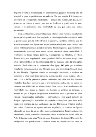do ponto de vista da racionalidade dos conhecimentos, podemos realmente falar em
pré-história, para as positividades só podemos falar em história. E foi realmente
necessário um acontecimento fundamental — um dos mais radicais, sem dúvida, que
ocorreram na cultura ocidental, para que se desfizesse a positividade do saber
clássico e se constituísse uma positividade de que, por certo, não saímos
inteiramente.
Esse acontecimento, sem dúvida porque estamos ainda presos na sua abertura,
nos escapa em grande parte. Sua amplitude, as camadas profundas que atingiu, todas
as positividades que ele pode subverter e recompor, a potência soberana que lhe
permitiu atravessar, em alguns anos apenas, o espaço inteiro de nossa cultura, tudo
isso só poderia ser estimado e medido ao termo de uma inquirição quase infinita que
só concerniria, nem mais nem menos, ao ser mesmo de nossa modernidade. A
constituição de tantas ciências positivas, o aparecimento da literatura, a volta da
filosofia sobre seu próprio devir, a emergência da história ao mesmo tempo como
saber e corno modo de ser da empiricidade, não são mais que sinais de uma ruptura
profunda. Sinais dispersos no espaço do saber, [pág. 302] pois que se deixam
perceber na formação, aqui de uma filologia, ali de uma economia política, ali ainda
de uma biologia. Dispersão também na cronologia: certamente, o conjunto do
fenômeno se situa entre datas facilmente assinaláveis (os pontos extremos são os
anos 1775 e 1825); podem-se porém reconhecer, em cada um dos domínios
estudados, duas fases sucessivas que se articulam uma à outra, mais ou menos por
volta dos anos 1795-1800. Na primeira dessas fases, o modo de ser fundamental das
positividades não muda; as riquezas dos homens, as espécies da natureza, as
palavras de que as línguas são povoadas permanecem ainda o que eram na idade
clássica: representações duplicadas — representações cujo papel consiste em
designar representações, analisá-las, decompô-las e compô-las, para fazer nelas
surgir, com o sistema de suas identidades e de suas diferenças, o princípio geral de
uma ordem. É somente na segunda fase que as palavras, as classes e as riquezas
adquirirão um modo de ser que não é mais compatível com o da representação. Em
contrapartida, o que se modifica muito cedo, desde as análises de Adam Smith, de
A.-L. de Jussieu ou de Viq d’Azyr, na época de Jones ou de Anquetil-Duperron, é a
configuração das positividades: a maneira como, no interior de cada uma, os
 