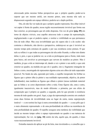 atravessado pelas mesmas linhas perspectivas que o próprio quadro; poder-se-ia
esperar que um mesmo ateliê, um mesmo pintor, uma mesma tela nele se
dispusessem segundo um espaço idêntico; poderia ser o duplo perfeito.
Ora, ele não faz ver nada do que o próprio quadro representa. Seu olhar imóvel
vai captar à frente do quadro, nessa região necessariamente invisível que forma sua
face exterior, as personagens que ali estão dispostas. Em vez de girar [pág. 09] em
torno de objetos visíveis, esse espelho atravessa todo o campo da representação,
negligenciando o que aí poderia captar, e restitui a visibilidade ao que permanece
fora de todo olhar. Mas essa invisibilidade que ele supera não é a do oculto: não
contorna o obstáculo, não desvia a perspectiva, endereça-se ao que é invisível ao
mesmo tempo pela estrutura do quadro e por sua existência como pintura. O que
nele se reflete é o que todas as personagens da tela estão fixando, o olhar reto diante
delas; é, pois, o que se poderia ver, se a tela se prolongasse para a frente, indo mais
para baixo, até envolver as personagens que servem de modelos ao pintor. Mas é
também, já que a tela se interrompe ali, dando a ver o pintor e seu ateliê, o que está
exterior ao quadro, na medida em que ele é quadro, isto é, fragmento retangular de
linhas e cores, encarregado de representar alguma coisa aos olhos de todo espectador
possível. No fundo da sala, ignorado por todos, o espelho inesperado faz brilhar as
figuras que o pintor olha (o pintor e sua realidade representada, objetiva, de pintor
trabalhando); mas também as figuras que olham o pintor (nessa realidade material
que as linhas e as cores depositaram sobre a tela). Estas figuras são, uma e outra,
igualmente inacessíveis, mas de modo diferente: a primeira, por um efeito de
composição que é próprio ao quadro; a segunda, pela lei que preside à existência
mesma de todo quadro em geral. Aqui, o jogo da representação consiste em conduzir
essas duas formas de invisibilidade uma ao lugar da outra, numa superposição
instável — e em restituí-las logo à outra extremidade do quadro — a esse pólo que é
o mais altamente representado: o de uma profundidade de reflexo na reentrância de
uma profundidade de quadro. O espelho assegura uma metátese da visibilidade que
incide ao mesmo tempo sobre o espaço representado no quadro e sua natureza de
representação; faz ver, no [pág. 10] centro da tela, aquilo que, do quadro, é duas
vezes necessariamente invisível.
Estranha maneira de aplicar ao pé da letra, mas invertendo-o, o conselho que o
 