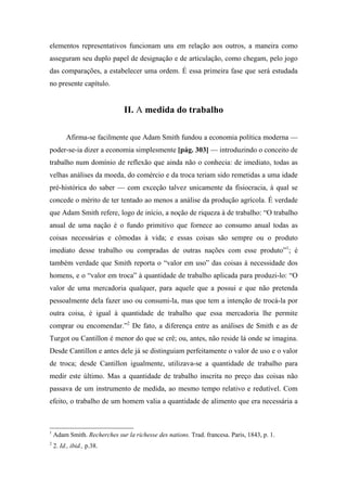 elementos representativos funcionam uns em relação aos outros, a maneira como
asseguram seu duplo papel de designação e de articulação, como chegam, pelo jogo
das comparações, a estabelecer uma ordem. É essa primeira fase que será estudada
no presente capítulo.
II. A medida do trabalho
Afirma-se facilmente que Adam Smith fundou a economia política moderna —
poder-se-ia dizer a economia simplesmente [pág. 303] — introduzindo o conceito de
trabalho num domínio de reflexão que ainda não o conhecia: de imediato, todas as
velhas análises da moeda, do comércio e da troca teriam sido remetidas a uma idade
pré-histórica do saber — com exceção talvez unicamente da fisiocracia, à qual se
concede o mérito de ter tentado ao menos a análise da produção agrícola. É verdade
que Adam Smith refere, logo de início, a noção de riqueza à de trabalho: “O trabalho
anual de uma nação é o fundo primitivo que fornece ao consumo anual todas as
coisas necessárias e cômodas à vida; e essas coisas são sempre ou o produto
imediato desse trabalho ou compradas de outras nações com esse produto”1
; é
também verdade que Smith reporta o “valor em uso” das coisas à necessidade dos
homens, e o “valor em troca” à quantidade de trabalho aplicada para produzi-lo: “O
valor de uma mercadoria qualquer, para aquele que a possui e que não pretenda
pessoalmente dela fazer uso ou consumi-la, mas que tem a intenção de trocá-la por
outra coisa, é igual à quantidade de trabalho que essa mercadoria lhe permite
comprar ou encomendar.”2
De fato, a diferença entre as análises de Smith e as de
Turgot ou Cantillon é menor do que se crê; ou, antes, não reside lá onde se imagina.
Desde Cantillon e antes dele já se distinguiam perfeitamente o valor de uso e o valor
de troca; desde Cantillon igualmente, utilizava-se a quantidade de trabalho para
medir este último. Mas a quantidade de trabalho inscrita no preço das coisas não
passava de um instrumento de medida, ao mesmo tempo relativo e redutível. Com
efeito, o trabalho de um homem valia a quantidade de alimento que era necessária a
1
Adam Smith. Recherches sur la richesse des nations. Trad. francesa. Paris, 1843, p. 1.
2
2. Id., ibid., p.38.
 