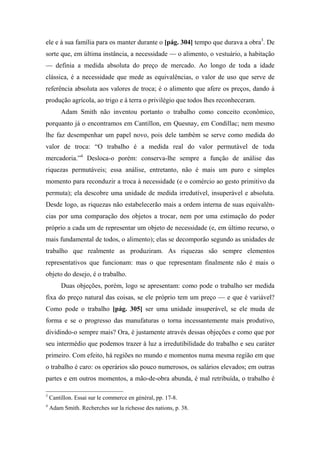 ele e à sua família para os manter durante o [pág. 304] tempo que durava a obra3
. De
sorte que, em última instância, a necessidade — o alimento, o vestuário, a habitação
— definia a medida absoluta do preço de mercado. Ao longo de toda a idade
clássica, é a necessidade que mede as equivalências, o valor de uso que serve de
referência absoluta aos valores de troca; é o alimento que afere os preços, dando à
produção agrícola, ao trigo e à terra o privilégio que todos lhes reconheceram.
Adam Smith não inventou portanto o trabalho como conceito econômico,
porquanto já o encontramos em Cantillon, em Quesnay, em Condillac; nem mesmo
lhe faz desempenhar um papel novo, pois dele também se serve como medida do
valor de troca: “O trabalho é a medida real do valor permutável de toda
mercadoria.”4
Desloca-o porém: conserva-lhe sempre a função de análise das
riquezas permutáveis; essa análise, entretanto, não é mais um puro e simples
momento para reconduzir a troca à necessidade (e o comércio ao gesto primitivo da
permuta); ela descobre uma unidade de medida irredutível, insuperável e absoluta.
Desde logo, as riquezas não estabelecerão mais a ordem interna de suas equivalên-
cias por uma comparação dos objetos a trocar, nem por uma estimação do poder
próprio a cada um de representar um objeto de necessidade (e, em último recurso, o
mais fundamental de todos, o alimento); elas se decomporão segundo as unidades de
trabalho que realmente as produziram. As riquezas são sempre elementos
representativos que funcionam: mas o que representam finalmente não é mais o
objeto do desejo, é o trabalho.
Duas objeções, porém, logo se apresentam: como pode o trabalho ser medida
fixa do preço natural das coisas, se ele próprio tem um preço — e que é variável?
Como pode o trabalho [pág. 305] ser uma unidade insuperável, se ele muda de
forma e se o progresso das manufaturas o torna incessantemente mais produtivo,
dividindo-o sempre mais? Ora, é justamente através dessas objeções e como que por
seu intermédio que podemos trazer à luz a irredutibilidade do trabalho e seu caráter
primeiro. Com efeito, há regiões no mundo e momentos numa mesma região em que
o trabalho é caro: os operários são pouco numerosos, os salários elevados; em outras
partes e em outros momentos, a mão-de-obra abunda, é mal retribuída, o trabalho é
3
Cantillon. Essai sur le commerce en général, pp. 17-8.
4
Adam Smith. Recherches sur la richesse des nations, p. 38.
 