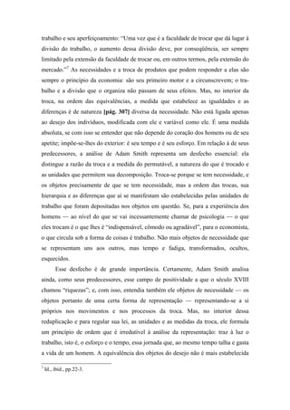 trabalho e seu aperfeiçoamento: “Uma vez que é a faculdade de trocar que dá lugar à
divisão do trabalho, o aumento dessa divisão deve, por conseqüência, ser sempre
limitado pela extensão da faculdade de trocar ou, em outros termos, pela extensão do
mercado.”7
As necessidades e a troca de produtos que podem responder a elas são
sempre o princípio da economia: são seu primeiro motor e a circunscrevem; o tra-
balho e a divisão que o organiza não passam de seus efeitos. Mas, no interior da
troca, na ordem das equivalências, a medida que estabelece as igualdades e as
diferenças é de natureza [pág. 307] diversa da necessidade. Não está ligada apenas
ao desejo dos indivíduos, modificada com ele e variável como ele. É uma medida
absoluta, se com isso se entender que não depende do coração dos homens ou de seu
apetite; impõe-se-lhes do exterior: é seu tempo e é seu esforço. Em relação à de seus
predecessores, a análise de Adam Smith representa um desfecho essencial: ela
distingue a razão da troca e a medida do permutável, a natureza do que é trocado e
as unidades que permitem sua decomposição. Troca-se porque se tem necessidade, e
os objetos precisamente de que se tem necessidade, mas a ordem das trocas, sua
hierarquia e as diferenças que aí se manifestam são estabelecidas pelas unidades de
trabalho que foram depositadas nos objetos em questão. Se, para a experiência dos
homens — ao nível do que se vai incessantemente chamar de psicologia — o que
eles trocam é o que lhes é “indispensável, cômodo ou agradável”, para o economista,
o que circula sob a forma de coisas é trabalho. Não mais objetos de necessidade que
se representam uns aos outros, mas tempo e fadiga, transformados, ocultos,
esquecidos.
Esse desfecho é de grande importância. Certamente, Adam Smith analisa
ainda, como seus predecessores, esse campo de positividade a que o século XVIII
chamou “riquezas”; e, com isso, entendia também ele objetos de necessidade — os
objetos portanto de uma certa forma de representação — representando-se a si
próprios nos movimentos e nos processos da troca. Mas, no interior dessa
reduplicação e para regular sua lei, as unidades e as medidas da troca, ele formula
um princípio de ordem que é irredutível à análise da representação: traz à luz o
trabalho, isto é, o esforço e o tempo, essa jornada que, ao mesmo tempo talha e gasta
a vida de um homem. A equivalência dos objetos do desejo não é mais estabelecida
7
Id., ibid., pp.22-3.
 