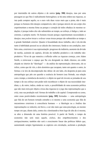por intermédio de outros objetos e de outros [pág. 308] desejos, mas por uma
passagem ao que lhes é radicalmente heterogêneo; se há uma ordem nas riquezas, se
isto pode comprar aquilo, se o ouro vale duas vezes mais que a prata, não é mais
porque os homens têm desejos comparáveis; não é porque através de seu corpo eles
experimentam a mesma fome ou porque o coração de todos obedece às mesmas se-
duções; é porque todos eles são submetidos ao tempo, ao esforço, à fadiga e, indo ao
extremo, à própria morte. Os homens trocam porque experimentam necessidades e
desejos; mas podem trocar e ordenar essas trocas porque são submetidos ao tempo e
à grande fatalidade exterior. Quanto à fecundidade desse trabalho, não é ela devida
tanto à habilidade pessoal ou ao cálculo dos interesses; funda-se em condições, tam-
bém estas, exteriores à sua representação: progresso da indústria, aumento da divisão
de tarefas, acúmulo de capitais, divisão do trabalho produtivo e do trabalho não-
produtivo. Vê-se de que maneira a reflexão sobre as riquezas começa, com Adam
Smith, a extravasar o espaço que lhe era designado na idade clássica; era então
alojada no interior da “ideologia” — da análise da representação; doravante, ela se
refere, como que de viés, a dois domínios que escapam, tanto um quanto o outro, às
formas e às leis da decomposição das idéias: de um lado, ela desponta já para uma
antropologia que põe em questão a essência do homem (sua finitude, sua relação
com o tempo, a iminência da morte) e o objeto no qual ele investe as jornadas de seu
tempo e de seu esforço sem poder nele reconhecer o objeto de sua necessidade ime-
diata; e, de outro, indica, ainda no vazio, a possibilidade de uma economia política
que não mais teria por objeto a troca das riquezas (e o jogo das representações que a
cria), mas sua produção real: formas do trabalho e do capital. Compreende-se como,
entre essas positividades recentemente [pág. 309] formadas — uma antropologia
que fala de um homem tornado estranho a si mesmo e uma economia que fala de
mecanismos exteriores à consciência humana — a Ideologia ou a Análise das
representações se reduzirá, em breve, a ser não mais que uma psicologia, ao mesmo
tempo em que, diante dela, contra ela e dominando-a bem logo do alto de si mesma,
se abre a dimensão de uma história possível. A partir de Smith, o tempo da
economia não será mais aquele, cíclico, dos empobrecimentos e dos
enriquecimentos; também não será o crescimento linear das políticas hábeis que,
aumentando sempre ligeiramente as espécies em circulação, aceleram a produção
 