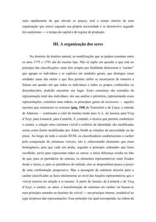 mais rapidamente do que elevam os preços; será o tempo interior de uma
organização que cresce segundo sua própria necessidade e se desenvolve segundo
leis autóctones — o tempo do capital e do regime de produção.
III. A organização dos seres
No domínio da história natural, as modificações que se podem constatar entre
os anos 1775 e 1795 são do mesmo tipo. Não se repõe em questão o que está no
princípio das classificações: estas têm sempre por finalidade determinar o “caráter”
que agrupa os indivíduos e as espécies em unidades gerais, que distingue essas
unidades umas das outras e que lhes permite enfim se encaixarem de maneira a
formar um quadro em que todos os indivíduos e todos os grupos, conhecidos ou
desconhecidos, poderão encontrar seu lugar. Esses caracteres são extraídos da
representação total dos indivíduos; são sua análise e permitem, representando essas
representações, constituir uma ordem; os princípios gerais da taxinomia — aqueles
mesmos que orientaram os sistemas [pág. 310] de Tournefort e de Lineu, o método
de Adanson — continuam a valer do mesmo modo para A.-L. de Jussieu, para Vicq
d’Azyr, para Lamarck, para Candolle. E, contudo, a técnica que permite estabelecer
o caráter, a relação entre estrutura visível e critérios de identidade são modificadas
assim como foram modificadas por Adam Smith as relações da necessidade ou do
preço. Ao longo de todo o século XVIII, os classificadores estabeleceram o caráter
pela comparação de estruturas visíveis, isto é, relacionando elementos que eram
homogêneos, pois que cada um podia, segundo o princípio ordenador que fosse
escolhido, servir para representar todos os outros: a única diferença residia no fato
de que, para os partidários do sistema, os elementos representativos eram fixados
desde o início, e, para os partidários do método, eles se desprendiam pouco a pouco
de uma confrontação progressiva. Mas a passagem da estrutura descrita para o
caráter classificador se fazia inteiramente ao nível das funções representativas que o
visível exercia em relação a si mesmo. A partir de Jussieu, de Lamarck e de Vicq
d’Azyr, o caráter, ou antes, a transformação da estrutura em caráter vai basear-se
num princípio estranho ao domínio do visível — um princípio interno, irredutível ao
jogo recíproco das representações. Esse princípio (ao qual corresponde, na ordem da
 