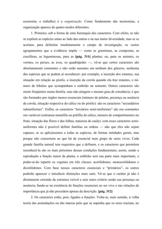 economia, o trabalho) é a organização. Como fundamento das taxinomias, a
organização aparece de quatro modos diferentes.
1. Primeiro, sob a forma de uma hierarquia dos caracteres. Com efeito, se não
se expõem as espécies umas ao lado das outras e na sua maior diversidade, mas se se
aceitam, para delimitar imediatamente o campo de investigação, os vastos
agrupamentos que a evidência impõe — como as gramíneas, as compostas, as
crucíferas, as leguminosas, para as [pág. 311] plantas; ou, para os animais, os
vermes, os peixes, as aves, os quadrúpedes —, vê-se que certos caracteres são
absolutamente constantes e não estão ausentes em nenhum dos gêneros, nenhuma
das espécies que se podem aí reconhecer: por exemplo, a inserção dos estames, sua
situação em relação ao pistilo, a inserção da corola quando ela traz estames, o nú-
mero de lóbulos que acompanham o embrião na semente. Outros caracteres são
muito freqüentes numa família, mas não atingem o mesmo grau de constância; é que
são formados por órgãos menos essenciais (número de pétalas, presença ou ausência
da corola, situação respectiva do cálice ou do pistilo): são os caracteres “secundários
subuniformes”. Enfim, os caracteres “terciários semi-uniformes” são ora constantes
ora variáveis (estrutura monófila ou polífila do cálice, número de compartimentos no
fruto, situação das flores e das folhas, natureza do caule): com esses caracteres semi-
uniformes não é possível definir famílias ou ordens — não que eles não sejam
capazes, se os aplicássemos a todas as espécies, de formar entidades gerais, mas
porque não concernem ao que há de essencial num grupo de seres vivos. Cada
grande família natural tem requisitos que a definem, e os caracteres que permitem
reconhecê-la são os mais próximos dessas condições fundamentais; assim, sendo a
reprodução a função maior da planta, o embrião será sua parte mais importante, e
poder-se-ão repartir os vegetais em três classes: acotilédones, monocotilédones e
dicotilédones. Com base nesses caracteres essenciais e “primários”, os outros
poderão aparecer e introduzir distinções mais sutis. Vê-se que o caráter já não é
diretamente extraído da estrutura visível e sem outro critério senão sua presença ou
ausência; funda-se na existência de funções essenciais ao ser vivo e nas relações de
importância que já não procedem apenas da descrição. [pág. 312]
2. Os caracteres estão, pois, ligados a funções. Volta-se, num sentido, à velha
teoria das assinalações ou das marcas pelo que se supunha que os seres traziam, no
 