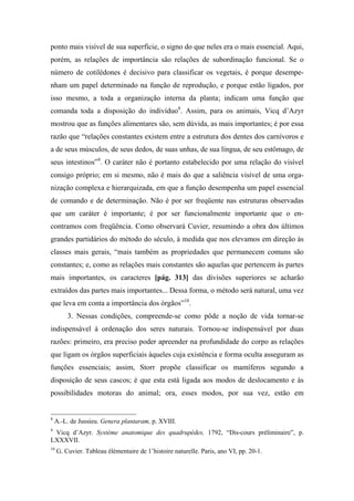 ponto mais visível de sua superfície, o signo do que neles era o mais essencial. Aqui,
porém, as relações de importância são relações de subordinação funcional. Se o
número de cotilédones é decisivo para classificar os vegetais, é porque desempe-
nham um papel determinado na função de reprodução, e porque estão ligados, por
isso mesmo, a toda a organização interna da planta; indicam uma função que
comanda toda a disposição do indivíduo8
. Assim, para os animais, Vicq d’Azyr
mostrou que as funções alimentares são, sem dúvida, as mais importantes; é por essa
razão que “relações constantes existem entre a estrutura dos dentes dos carnívoros e
a de seus músculos, de seus dedos, de suas unhas, de sua língua, de seu estômago, de
seus intestinos”9
. O caráter não é portanto estabelecido por uma relação do visível
consigo próprio; em si mesmo, não é mais do que a saliência visível de uma orga-
nização complexa e hierarquizada, em que a função desempenha um papel essencial
de comando e de determinação. Não é por ser freqüente nas estruturas observadas
que um caráter é importante; é por ser funcionalmente importante que o en-
contramos com freqüência. Como observará Cuvier, resumindo a obra dos últimos
grandes partidários do método do século, à medida que nos elevamos em direção às
classes mais gerais, “mais também as propriedades que permanecem comuns são
constantes; e, como as relações mais constantes são aquelas que pertencem às partes
mais importantes, os caracteres [pág. 313] das divisões superiores se acharão
extraídos das partes mais importantes... Dessa forma, o método será natural, uma vez
que leva em conta a importância dos órgãos”10
.
3. Nessas condições, compreende-se como pôde a noção de vida tornar-se
indispensável à ordenação dos seres naturais. Tornou-se indispensável por duas
razões: primeiro, era preciso poder apreender na profundidade do corpo as relações
que ligam os órgãos superficiais àqueles cuja existência e forma oculta asseguram as
funções essenciais; assim, Storr propõe classificar os mamíferos segundo a
disposição de seus cascos; é que esta está ligada aos modos de deslocamento e às
possibilidades motoras do animal; ora, esses modos, por sua vez, estão em
8
A.-L. de Jussieu. Genera plantaram, p. XVIII.
9
Vicq d’Azyr. Système anatomique des quadrupèdes, 1792, “Dis-cours préliminaire”, p.
LXXXVII.
10
G. Cuvier. Tableau élémentaire de 1’histoire naturelle. Paris, ano VI, pp. 20-1.
 