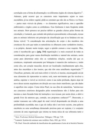 correlação com a forma de alimentação e os diferentes órgãos do sistema digestivo11
.
Ademais, pode ocorrer que os caracteres mais importantes sejam os mais
escondidos; já na ordem vegetal, pôde-se constatar que não são as flores e os frutos
— partes mais visíveis da planta — os elementos significativos, mas o aparelho
embrionário e órgãos como os cotilédones. Esse fenômeno é mais freqüente ainda
nos animais. Storr pensava ser preciso definir as grandes classes pelas formas da
circulação; e Lamarck, que contudo não praticava pessoalmente a dissecação, recusa
para os animais inferiores um princípio de classificação que só se fundasse em sua
forma visível: “A consideração das articulações do corpo e dos membros dos
crustáceos fez com que todos os naturalistas os olhassem como verdadeiros insetos,
e eu próprio, durante muito tempo, segui a opinião comum a esse respeito. Mas,
como é reconhecido que a [pág. 314] organização é a mais essencial de todas as
considerações para guiar numa distribuição metódica e natural dos animais, assim
como para determinar entre eles as verdadeiras relações, resulta daí que os
crustáceos, respirando unicamente por brânquias à maneira dos moluscos e, tendo
como eles, um coração muscular, devem ser localizados imediatamente após eles,
antes dos aracnídeos e dos insetos, que não têm uma semelhante organização.”12
Classificar, portanto, não será mais referir o visível a si mesmo, encarregando um de
seus elementos de representar os outros; será, num movimento que faz revolver a
análise, reportar o visível ao invisível, como à sua razão profunda, depois alçar de
novo dessa secreta arquitetura em direção aos seus sinais manifestos, que são dados
à superfície dos corpos. Como dizia Pinel, na sua obra de naturalista, “atermo-nos
aos caracteres exteriores designados pelas nomenclaturas não é fechar para nós
mesmos a mais fecunda fonte de instruções e nos recusar, por assim dizer, a abrir o
grande livro da natureza que, contudo, nos propomos conhecer?”13
. Doravante, o
caráter reassume seu velho papel de sinal visível despontando em direção a uma
profundidade escondida; mas o que ele indica não é um texto secreto, uma palavra
encoberta ou uma semelhança demasiado preciosa para ser exposta; é o conjunto
coerente de uma organização que retoma na trama única de sua soberania tanto o
11
Storr. Prodromas Methodi Mammalium. Tübingen, 1780, pp. 7-20.
12
Lamarck. Système des animaux sans vertèbres. Paris, 1801, pp. 143-4.
13
Ph. Pinel. Nouvelle mèthode de classification des quadrumanes (Actes de la Société d’histoire
 
