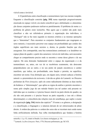 visível como o invisível.
4. O paralelismo entre classificação e nomenclatura é por isso mesmo rompido.
Enquanto a classificação consistia [pág. 315] numa repartição progressivamente
encaixada no espaço visível, era muito concebível que a delimitação e a denomina-
ção desses conjuntos pudessem realizar-se paralelamente. O problema do nome e o
problema do gênero eram isomorfos. Mas agora que o caráter não pode mais
classificar a não ser referindo-se primeiro à organização dos indivíduos, o
“distinguir” não se faz mais segundo os mesmos critérios e as mesmas operações
que o “denominar”. Para encontrar os conjuntos fundamentais que reagrupam os
seres naturais, é necessário percorrer esse espaço em profundidade que conduz dos
órgãos superficiais aos mais secretos e, destes, às grandes funções que eles
asseguram. Em contrapartida, uma boa nomenclatura continuará a se desdobrar no
espaço plano do quadro: a partir dos caracteres visíveis do indivíduo, será necessário
chegar ao compartimento preciso onde se encontra o nome desse gênero e de sua
espécie. Há uma distorção fundamental entre o espaço da organização e o da
nomenclatura: ou, antes, em vez de se recobrirem exatamente, são doravante
perpendiculares um ao outro; e no seu ponto de junção encontra-se o caráter
manifesto, que indica, em profundidade, uma função e permite, na superfície,
encontrar um nome. Essa distinção que, em alguns anos, tornará caducas a história
natural e a preeminência da taxinomia, é devida ao gênio de Lamarck: no Discurso
preliminar da Flore française, opôs ele como radicalmente distintas as duas tarefas
da botânica: a “determinação”, que aplica as regras da análise e permite encontrar o
nome pelo simples jogo de um método binário (ou tal caráter está presente no
indivíduo que se examina e é preciso buscar situá-lo na parte direita do quadro; ou
ele não está presente e é preciso buscar na parte esquerda; e isso até a última
determinação); e a descoberta das relações reais de semelhança, que supõe o exame
da organização [pág. 316] inteira das espécies14
. O nome e os gêneros, a designação
e a classificação, a linguagem e a natureza deixam de ser entrecruzados de pleno
direito. A ordem das palavras e a ordem dos seres não se recortam mais senão numa
linha artificialmente definida. Sua velha interdependência que fundara a história
naturelle, t. I, p. 52, citado in Daudin. Les classes zoologiques, p. 18).
14
Lamarck. La flore française. Paris, 1778, Discours préliminaire, pp. XC-CII.
 