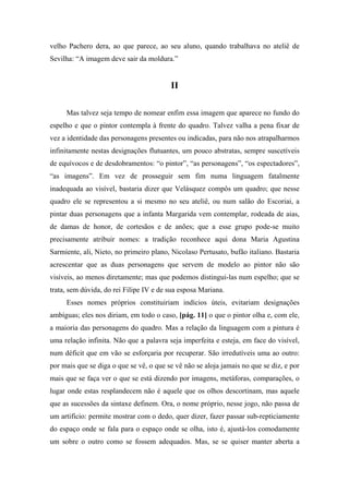 velho Pachero dera, ao que parece, ao seu aluno, quando trabalhava no ateliê de
Sevilha: “A imagem deve sair da moldura.”
II
Mas talvez seja tempo de nomear enfim essa imagem que aparece no fundo do
espelho e que o pintor contempla à frente do quadro. Talvez valha a pena fixar de
vez a identidade das personagens presentes ou indicadas, para não nos atrapalharmos
infinitamente nestas designações flutuantes, um pouco abstratas, sempre suscetíveis
de equívocos e de desdobramentos: “o pintor”, “as personagens”, “os espectadores”,
“as imagens”. Em vez de prosseguir sem fim numa linguagem fatalmente
inadequada ao visível, bastaria dizer que Velásquez compôs um quadro; que nesse
quadro ele se representou a si mesmo no seu ateliê, ou num salão do Escoriai, a
pintar duas personagens que a infanta Margarida vem contemplar, rodeada de aias,
de damas de honor, de cortesãos e de anões; que a esse grupo pode-se muito
precisamente atribuir nomes: a tradição reconhece aqui dona Maria Agustina
Sarmiente, ali, Nieto, no primeiro plano, Nicolaso Pertusato, bufão italiano. Bastaria
acrescentar que as duas personagens que servem de modelo ao pintor não são
visíveis, ao menos diretamente; mas que podemos distingui-las num espelho; que se
trata, sem dúvida, do rei Filipe IV e de sua esposa Mariana.
Esses nomes próprios constituiriam indícios úteis, evitariam designações
ambíguas; eles nos diriam, em todo o caso, [pág. 11] o que o pintor olha e, com ele,
a maioria das personagens do quadro. Mas a relação da linguagem com a pintura é
uma relação infinita. Não que a palavra seja imperfeita e esteja, em face do visível,
num déficit que em vão se esforçaria por recuperar. São irredutíveis uma ao outro:
por mais que se diga o que se vê, o que se vê não se aloja jamais no que se diz, e por
mais que se faça ver o que se está dizendo por imagens, metáforas, comparações, o
lugar onde estas resplandecem não é aquele que os olhos descortinam, mas aquele
que as sucessões da sintaxe definem. Ora, o nome próprio, nesse jogo, não passa de
um artifício: permite mostrar com o dedo, quer dizer, fazer passar sub-repticiamente
do espaço onde se fala para o espaço onde se olha, isto é, ajustá-los comodamente
um sobre o outro como se fossem adequados. Mas, se se quiser manter aberta a
 