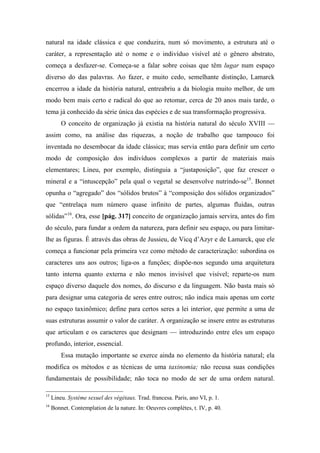 natural na idade clássica e que conduzira, num só movimento, a estrutura até o
caráter, a representação até o nome e o indivíduo visível até o gênero abstrato,
começa a desfazer-se. Começa-se a falar sobre coisas que têm lugar num espaço
diverso do das palavras. Ao fazer, e muito cedo, semelhante distinção, Lamarck
encerrou a idade da história natural, entreabriu a da biologia muito melhor, de um
modo bem mais certo e radical do que ao retomar, cerca de 20 anos mais tarde, o
tema já conhecido da série única das espécies e de sua transformação progressiva.
O conceito de organização já existia na história natural do século XVIII —
assim como, na análise das riquezas, a noção de trabalho que tampouco foi
inventada no desembocar da idade clássica; mas servia então para definir um certo
modo de composição dos indivíduos complexos a partir de materiais mais
elementares; Lineu, por exemplo, distinguia a “justaposição”, que faz crescer o
mineral e a “intuscepção” pela qual o vegetal se desenvolve nutrindo-se15
. Bonnet
opunha o “agregado” dos “sólidos brutos” à “composição dos sólidos organizados”
que “entrelaça num número quase infinito de partes, algumas fluidas, outras
sólidas”16
. Ora, esse [pág. 317] conceito de organização jamais servira, antes do fim
do século, para fundar a ordem da natureza, para definir seu espaço, ou para limitar-
lhe as figuras. É através das obras de Jussieu, de Vicq d’Azyr e de Lamarck, que ele
começa a funcionar pela primeira vez como método de caracterização: subordina os
caracteres uns aos outros; liga-os a funções; dispõe-nos segundo uma arquitetura
tanto interna quanto externa e não menos invisível que visível; reparte-os num
espaço diverso daquele dos nomes, do discurso e da linguagem. Não basta mais só
para designar uma categoria de seres entre outros; não indica mais apenas um corte
no espaço taxinômico; define para certos seres a lei interior, que permite a uma de
suas estruturas assumir o valor de caráter. A organização se insere entre as estruturas
que articulam e os caracteres que designam — introduzindo entre eles um espaço
profundo, interior, essencial.
Essa mutação importante se exerce ainda no elemento da história natural; ela
modifica os métodos e as técnicas de uma taxinomia; não recusa suas condições
fundamentais de possibilidade; não toca no modo de ser de uma ordem natural.
15
Lineu. Système sexuel des végétaux. Trad. francesa. Paris, ano VI, p. 1.
16
Bonnet. Contemplation de la nature. In: Oeuvres complètes, t. IV, p. 40.
 