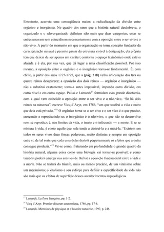 Entretanto, acarreta uma conseqüência maior: a radicalização da divisão entre
orgânico e inorgânico. No quadro dos seres que a história natural desdobrava, o
organizado e o não-organizado definiam não mais que duas categorias; estas se
entrecruzavam sem coincidirem necessariamente com a oposição entre o ser vivo e o
não-vivo. A partir do momento em que a organização se torna conceito fundador da
caracterização natural e permite passar da estrutura visível à designação, ela própria
tem que deixar de ser apenas um caráter; contorna o espaço taxinômico onde estava
alojada e é ela, por sua vez, que dá lugar a uma classificação possível. Por isso
mesmo, a oposição entre o orgânico e o inorgânico torna-se fundamental. É, com
efeito, a partir dos anos 1775-1795, que a [pág. 318] velha articulação dos três ou
quatro reinos desaparece; a oposição dos dois reinos — orgânico e inorgânico —
não a substitui exatamente; torna-a antes impossível, impondo outra divisão, em
outro nível e em outro espaço. Pallas e Lamarck17
formulam essa grande dicotomia,
com a qual vem coincidir a oposição entre o ser vivo e o não-vivo. “Só há dois
reinos na natureza”, escreve Vicq d’Azyr, em 1786, “um que usufrui a vida e outro
que dela está privado.”18
O orgânico torna-se o ser vivo e o ser vivo é o que produz,
crescendo e reproduzindo-se; o inorgânico é o não-vivo, o que não se desenvolve
nem se reproduz; é, nos limites da vida, o inerte e o infecundo — a morte. E se se
mistura à vida, é como aquilo que nela tende a destruí-la e a matá-la. “Existem em
todos os seres vivos duas forças poderosas, muito distintas e sempre em oposição
entre si, de tal sorte que cada uma delas destrói perpetuamente os efeitos que a outra
consegue produzir.”19
Vê-se como, fraturando em profundidade o grande quadro da
história natural, alguma coisa como uma biologia vai tornar-se possível; e como
também poderá emergir nas análises de Bichat a oposição fundamental entre a vida e
a morte. Não se tratará do triunfo, mais ou menos precário, de um vitalismo sobre
um mecanismo; o vitalismo e seu esforço para definir a especificidade da vida não
são mais que os efeitos de superfície desses acontecimentos arqueológicos.
17
Lamarck. La flore française, pp. 1-2.
18
Vicq d’Azyr. Premier discours anatomique, 1786, pp. 17-8.
19
Lamarck. Mémoires de physique et d’histoire naturelle, 1797, p. 248.
 