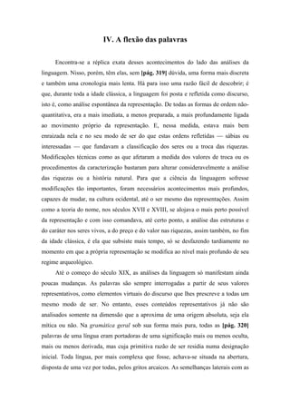 IV. A flexão das palavras
Encontra-se a réplica exata desses acontecimentos do lado das análises da
linguagem. Nisso, porém, têm elas, sem [pág. 319] dúvida, uma forma mais discreta
e também uma cronologia mais lenta. Há para isso uma razão fácil de descobrir; é
que, durante toda a idade clássica, a linguagem foi posta e refletida como discurso,
isto é, como análise espontânea da representação. De todas as formas de ordem não-
quantitativa, era a mais imediata, a menos preparada, a mais profundamente ligada
ao movimento próprio da representação. E, nessa medida, estava mais bem
enraizada nela e no seu modo de ser do que estas ordens refletidas — sábias ou
interessadas — que fundavam a classificação dos seres ou a troca das riquezas.
Modificações técnicas como as que afetaram a medida dos valores de troca ou os
procedimentos da caracterização bastaram para alterar consideravelmente a análise
das riquezas ou a história natural. Para que a ciência da linguagem sofresse
modificações tão importantes, foram necessários acontecimentos mais profundos,
capazes de mudar, na cultura ocidental, até o ser mesmo das representações. Assim
como a teoria do nome, nos séculos XVII e XVIII, se alojava o mais perto possível
da representação e com isso comandava, até certo ponto, a análise das estruturas e
do caráter nos seres vivos, a do preço e do valor nas riquezas, assim também, no fim
da idade clássica, é ela que subsiste mais tempo, só se desfazendo tardiamente no
momento em que a própria representação se modifica ao nível mais profundo de seu
regime arqueológico.
Até o começo do século XIX, as análises da linguagem só manifestam ainda
poucas mudanças. As palavras são sempre interrogadas a partir de seus valores
representativos, como elementos virtuais do discurso que lhes prescreve a todas um
mesmo modo de ser. No entanto, esses conteúdos representativos já não são
analisados somente na dimensão que a aproxima de uma origem absoluta, seja ela
mítica ou não. Na gramática geral sob sua forma mais pura, todas as [pág. 320]
palavras de uma língua eram portadoras de uma significação mais ou menos oculta,
mais ou menos derivada, mas cuja primitiva razão de ser residia numa designação
inicial. Toda língua, por mais complexa que fosse, achava-se situada na abertura,
disposta de uma vez por todas, pelos gritos arcaicos. As semelhanças laterais com as
 