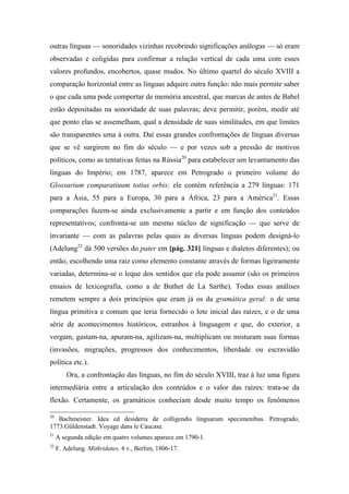 outras línguas — sonoridades vizinhas recobrindo significações análogas — só eram
observadas e coligidas para confirmar a relação vertical de cada uma com esses
valores profundos, encobertos, quase mudos. No último quartel do século XVIII a
comparação horizontal entre as línguas adquire outra função: não mais permite saber
o que cada uma pode comportar de memória ancestral, que marcas de antes de Babel
estão depositadas na sonoridade de suas palavras; deve permitir, porém, medir até
que ponto elas se assemelham, qual a densidade de suas similitudes, em que limites
são transparentes uma à outra. Daí essas grandes confrontações de línguas diversas
que se vê surgirem no fim do século — e por vezes sob a pressão de motivos
políticos, como as tentativas feitas na Rússia20
para estabelecer um levantamento das
línguas do Império; em 1787, aparece em Petrogrado o primeiro volume do
Glossarium comparatiuum totius orbis; ele contém referência a 279 línguas: 171
para a Ásia, 55 para a Europa, 30 para a África, 23 para a América21
. Essas
comparações fazem-se ainda exclusivamente a partir e em função dos conteúdos
representativos; confronta-se um mesmo núcleo de significação — que serve de
invariante — com as palavras pelas quais as diversas línguas podem designá-lo
(Adelung22
dá 500 versões do pater em [pág. 321] línguas e dialetos diferentes); ou
então, escolhendo uma raiz como elemento constante através de formas ligeiramente
variadas, determina-se o leque dos sentidos que ela pode assumir (são os primeiros
ensaios de lexicografia, como a de Buthet de La Sarthe). Todas essas análises
remetem sempre a dois princípios que eram já os da gramática geral: o de uma
língua primitiva e comum que teria fornecido o lote inicial das raízes, e o de uma
série de acontecimentos históricos, estranhos à linguagem e que, do exterior, a
vergam, gastam-na, apuram-na, agilizam-na, multiplicam ou misturam suas formas
(invasões, migrações, progressos dos conhecimentos, liberdade ou escravidão
política etc.).
Ora, a confrontação das línguas, no fim do século XVIII, traz à luz uma figura
intermediária entre a articulação dos conteúdos e o valor das raízes: trata-se da
flexão. Certamente, os gramáticos conheciam desde muito tempo os fenômenos
20
Bachmeister. Idea ed desideria de colligendis linguarum specimenibus. Petrogrado,
1773.Güldenstadt. Voyage dans le Caucase.
21
A segunda edição em quatro volumes aparece em 1790-1.
22
F. Adelung. Mithridates, 4 v., Berlim, 1806-17.
 